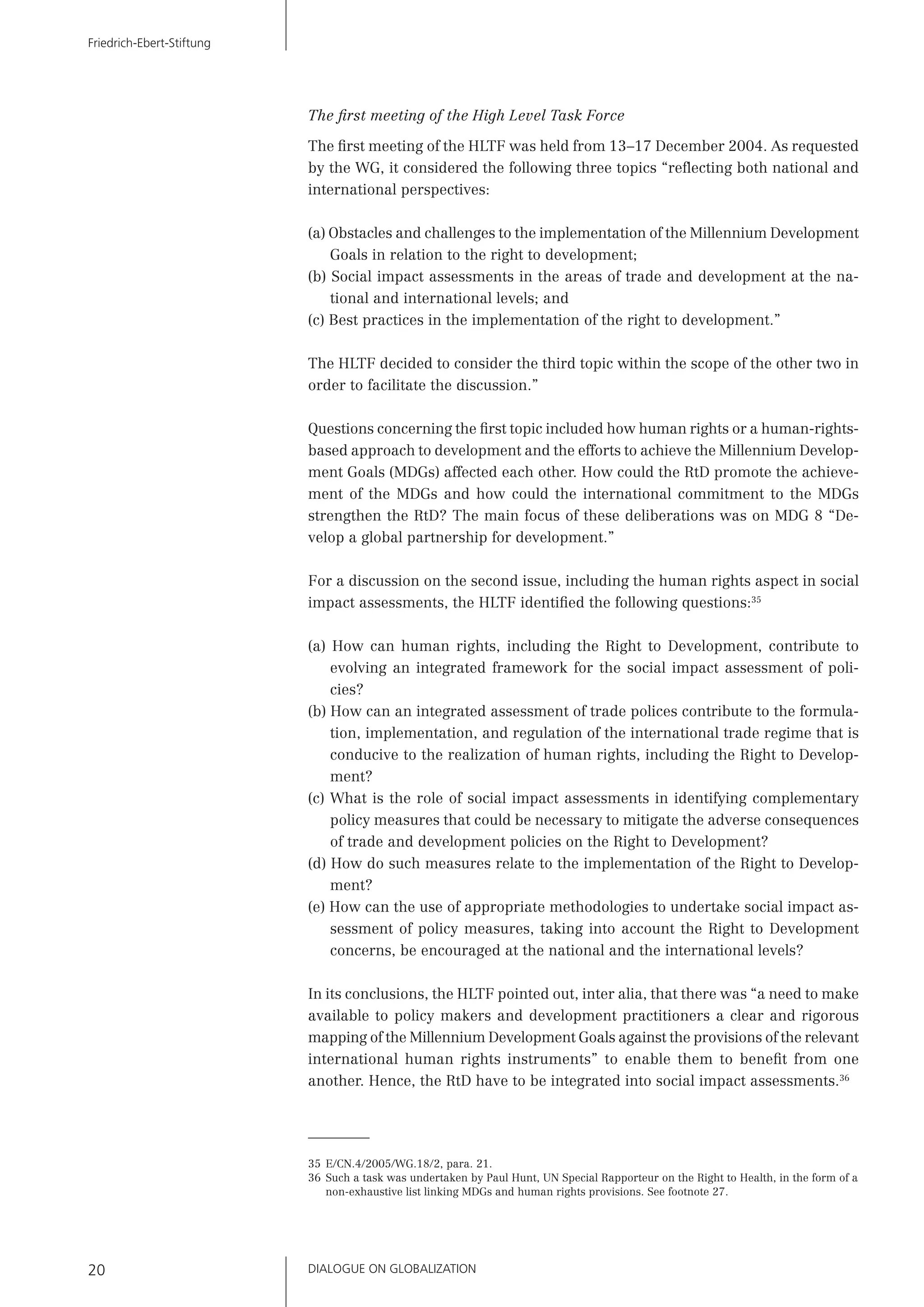 DIALOGUE ON GLOBALIZATION20
Friedrich-Ebert-Stiftung
The ﬁrst meeting of the High Level Task Force
The ﬁrst meeting of the HLTF was held from 13–17 December 2004. As requested
by the WG, it considered the following three topics “reﬂecting both national and
international perspectives:
(a) Obstacles and challenges to the implementation of the Millennium Development
Goals in relation to the right to development;
(b) Social impact assessments in the areas of trade and development at the na-
tional and international levels; and
(c) Best practices in the implementation of the right to development.”
The HLTF decided to consider the third topic within the scope of the other two in
order to facilitate the discussion.”
Questions concerning the ﬁrst topic included how human rights or a human-rights-
based approach to development and the efforts to achieve the Millennium Develop-
ment Goals (MDGs) affected each other. How could the RtD promote the achieve-
ment of the MDGs and how could the international commitment to the MDGs
strengthen the RtD? The main focus of these deliberations was on MDG 8 “De-
velop a global partnership for development.”
For a discussion on the second issue, including the human rights aspect in social
impact assessments, the HLTF identiﬁed the following questions:35
(a) How can human rights, including the Right to Development, contribute to
evolving an integrated framework for the social impact assessment of poli-
cies?
(b) How can an integrated assessment of trade polices contribute to the formula-
tion, implementation, and regulation of the international trade regime that is
conducive to the realization of human rights, including the Right to Develop-
ment?
(c) What is the role of social impact assessments in identifying complementary
policy measures that could be necessary to mitigate the adverse consequences
of trade and development policies on the Right to Development?
(d) How do such measures relate to the implementation of the Right to Develop-
ment?
(e) How can the use of appropriate methodologies to undertake social impact as-
sessment of policy measures, taking into account the Right to Development
concerns, be encouraged at the national and the international levels?
In its conclusions, the HLTF pointed out, inter alia, that there was “a need to make
available to policy makers and development practitioners a clear and rigorous
mapping of the Millennium Development Goals against the provisions of the relevant
international human rights instruments” to enable them to beneﬁt from one
another. Hence, the RtD have to be integrated into social impact assessments.36
35 E/CN.4/2005/WG.18/2, para. 21.
36 Such a task was undertaken by Paul Hunt, UN Special Rapporteur on the Right to Health, in the form of a
non-exhaustive list linking MDGs and human rights provisions. See footnote 27.
 