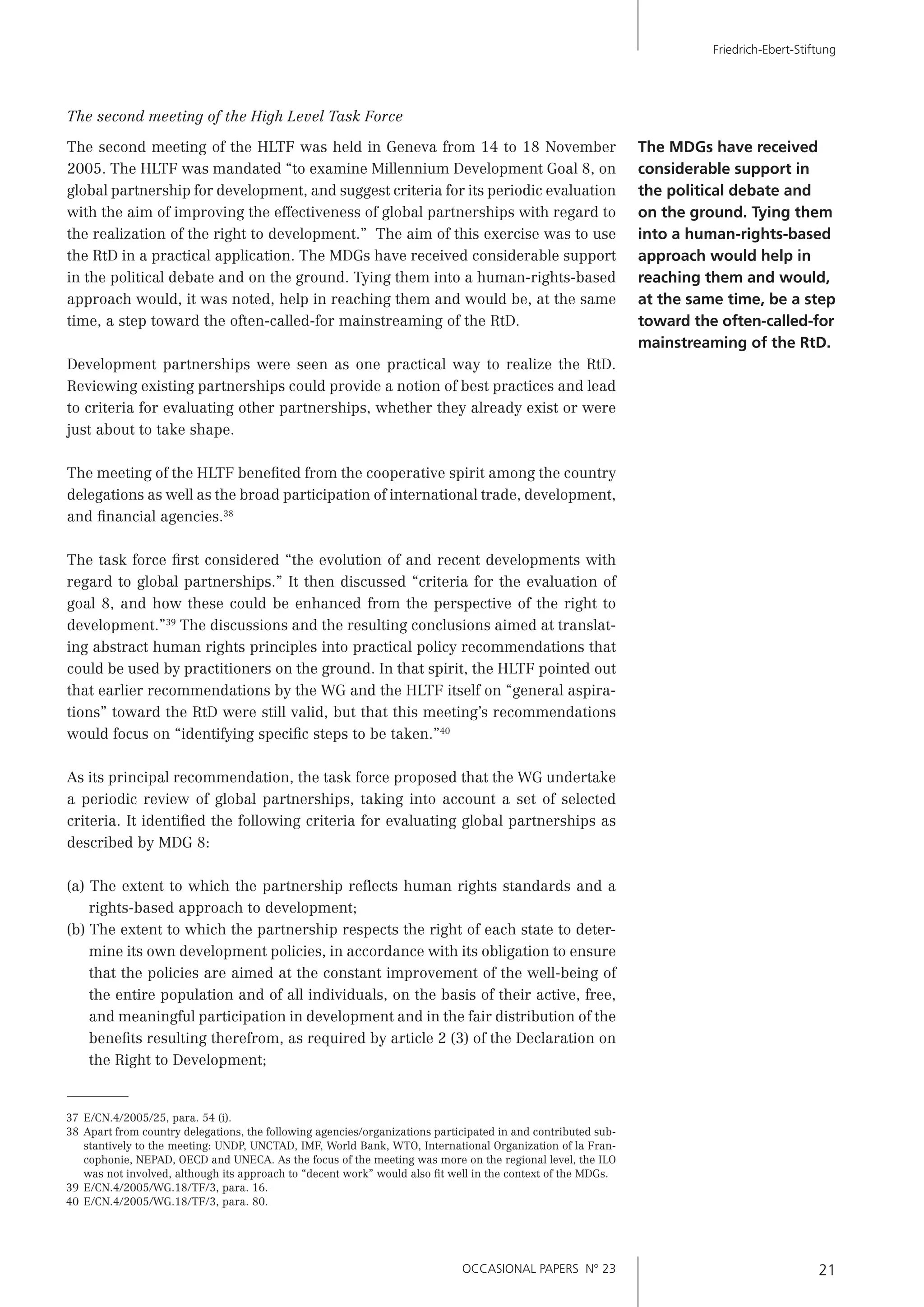 OCCASIONAL PAPERS N° 23 21
Friedrich-Ebert-Stiftung
The second meeting of the High Level Task Force
The second meeting of the HLTF was held in Geneva from 14 to 18 November
2005. The HLTF was mandated “to examine Millennium Development Goal 8, on
global partnership for development, and suggest criteria for its periodic evaluation
with the aim of improving the effectiveness of global partnerships with regard to
the realization of the right to development.” The aim of this exercise was to use
the RtD in a practical application. The MDGs have received considerable support
in the political debate and on the ground. Tying them into a human-rights-based
approach would, it was noted, help in reaching them and would be, at the same
time, a step toward the often-called-for mainstreaming of the RtD.
Development partnerships were seen as one practical way to realize the RtD.
Reviewing existing partnerships could provide a notion of best practices and lead
to criteria for evaluating other partnerships, whether they already exist or were
just about to take shape.
The meeting of the HLTF beneﬁted from the cooperative spirit among the country
delegations as well as the broad participation of international trade, development,
and ﬁnancial agencies.38
The task force ﬁrst considered “the evolution of and recent developments with
regard to global partnerships.” It then discussed “criteria for the evaluation of
goal 8, and how these could be enhanced from the perspective of the right to
development.”39
The discussions and the resulting conclusions aimed at translat-
ing abstract human rights principles into practical policy recommendations that
could be used by practitioners on the ground. In that spirit, the HLTF pointed out
that earlier recommendations by the WG and the HLTF itself on “general aspira-
tions” toward the RtD were still valid, but that this meeting’s recommendations
would focus on “identifying speciﬁc steps to be taken.”40
As its principal recommendation, the task force proposed that the WG undertake
a periodic review of global partnerships, taking into account a set of selected
criteria. It identiﬁed the following criteria for evaluating global partnerships as
described by MDG 8:
(a) The extent to which the partnership reﬂects human rights standards and a
rights-based approach to development;
(b) The extent to which the partnership respects the right of each state to deter-
mine its own development policies, in accordance with its obligation to ensure
that the policies are aimed at the constant improvement of the well-being of
the entire population and of all individuals, on the basis of their active, free,
and meaningful participation in development and in the fair distribution of the
beneﬁts resulting therefrom, as required by article 2 (3) of the Declaration on
the Right to Development;
The MDGs have received
considerable support in
the political debate and
on the ground. Tying them
into a human-rights-based
approach would help in
reaching them and would,
at the same time, be a step
toward the often-called-for
mainstreaming of the RtD.
37 E/CN.4/2005/25, para. 54 (i).
38 Apart from country delegations, the following agencies/organizations participated in and contributed sub-
stantively to the meeting: UNDP, UNCTAD, IMF, World Bank, WTO, International Organization of la Fran-
cophonie, NEPAD, OECD and UNECA. As the focus of the meeting was more on the regional level, the ILO
was not involved, although its approach to “decent work” would also ﬁt well in the context of the MDGs.
39 E/CN.4/2005/WG.18/TF/3, para. 16.
40 E/CN.4/2005/WG.18/TF/3, para. 80.
 