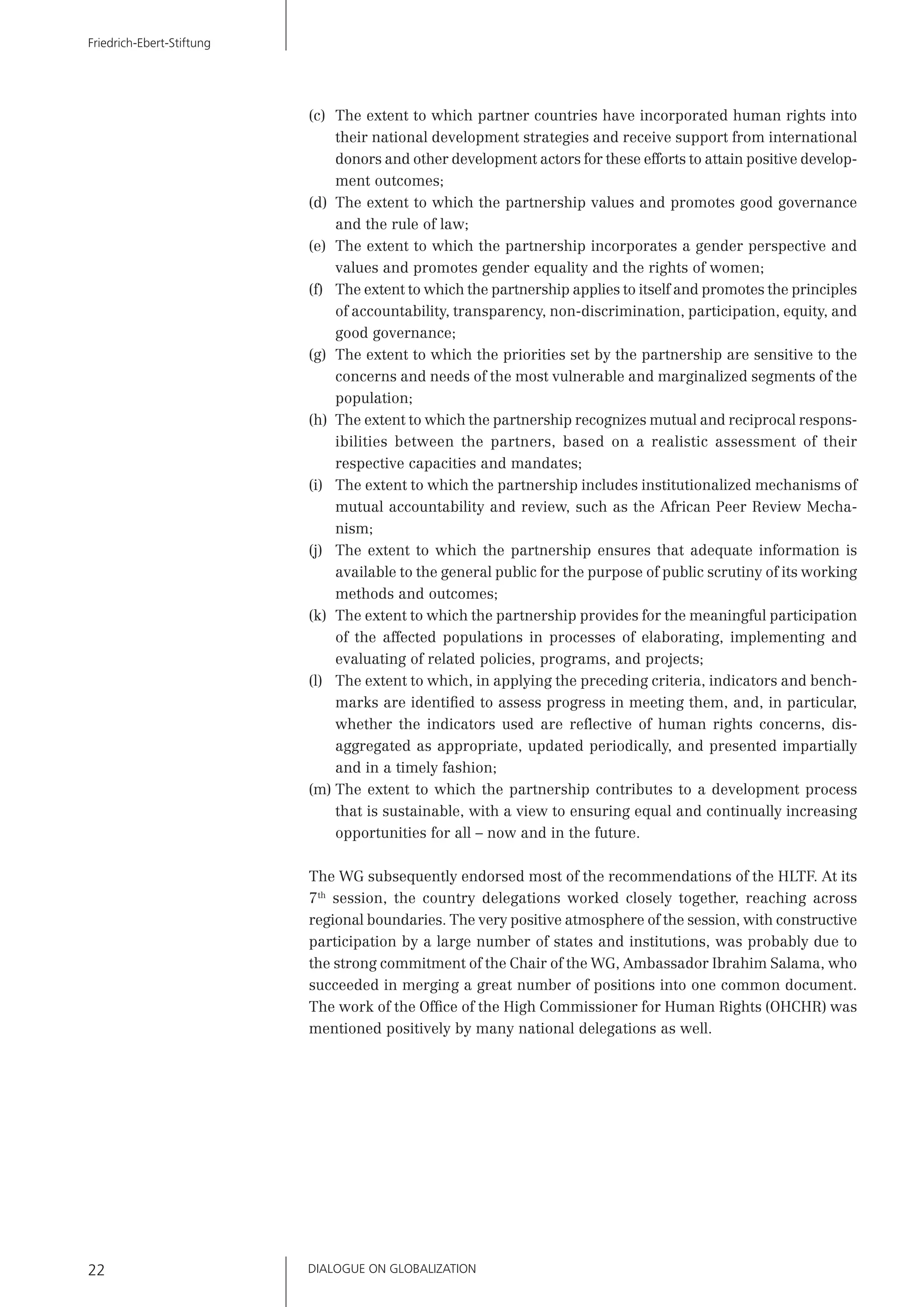 DIALOGUE ON GLOBALIZATION22
Friedrich-Ebert-Stiftung
(c) The extent to which partner countries have incorporated human rights into
their national development strategies and receive support from international
donors and other development actors for these efforts to attain positive develop-
ment outcomes;
(d) The extent to which the partnership values and promotes good governance
and the rule of law;
(e) The extent to which the partnership incorporates a gender perspective and
values and promotes gender equality and the rights of women;
(f) The extent to which the partnership applies to itself and promotes the principles
of accountability, transparency, non-discrimination, participation, equity, and
good governance;
(g) The extent to which the priorities set by the partnership are sensitive to the
concerns and needs of the most vulnerable and marginalized segments of the
population;
(h) The extent to which the partnership recognizes mutual and reciprocal respons-
ibilities between the partners, based on a realistic assessment of their
respective capacities and mandates;
(i) The extent to which the partnership includes institutionalized mechanisms of
mutual accountability and review, such as the African Peer Review Mecha-
nism;
(j) The extent to which the partnership ensures that adequate information is
available to the general public for the purpose of public scrutiny of its working
methods and outcomes;
(k) The extent to which the partnership provides for the meaningful participation
of the affected populations in processes of elaborating, implementing and
evaluating of related policies, programs, and projects;
(l) The extent to which, in applying the preceding criteria, indicators and bench-
marks are identiﬁed to assess progress in meeting them, and, in particular,
whether the indicators used are reﬂective of human rights concerns, dis-
aggregated as appropriate, updated periodically, and presented impartially
and in a timely fashion;
(m) The extent to which the partnership contributes to a development process
that is sustainable, with a view to ensuring equal and continually increasing
opportunities for all – now and in the future.
The WG subsequently endorsed most of the recommendations of the HLTF. At its
7th
session, the country delegations worked closely together, reaching across
regional boundaries. The very positive atmosphere of the session, with constructive
participation by a large number of states and institutions, was probably due to
the strong commitment of the Chair of the WG, Ambassador Ibrahim Salama, who
succeeded in merging a great number of positions into one common document.
The work of the Ofﬁce of the High Commissioner for Human Rights (OHCHR) was
mentioned positively by many national delegations as well.
 
