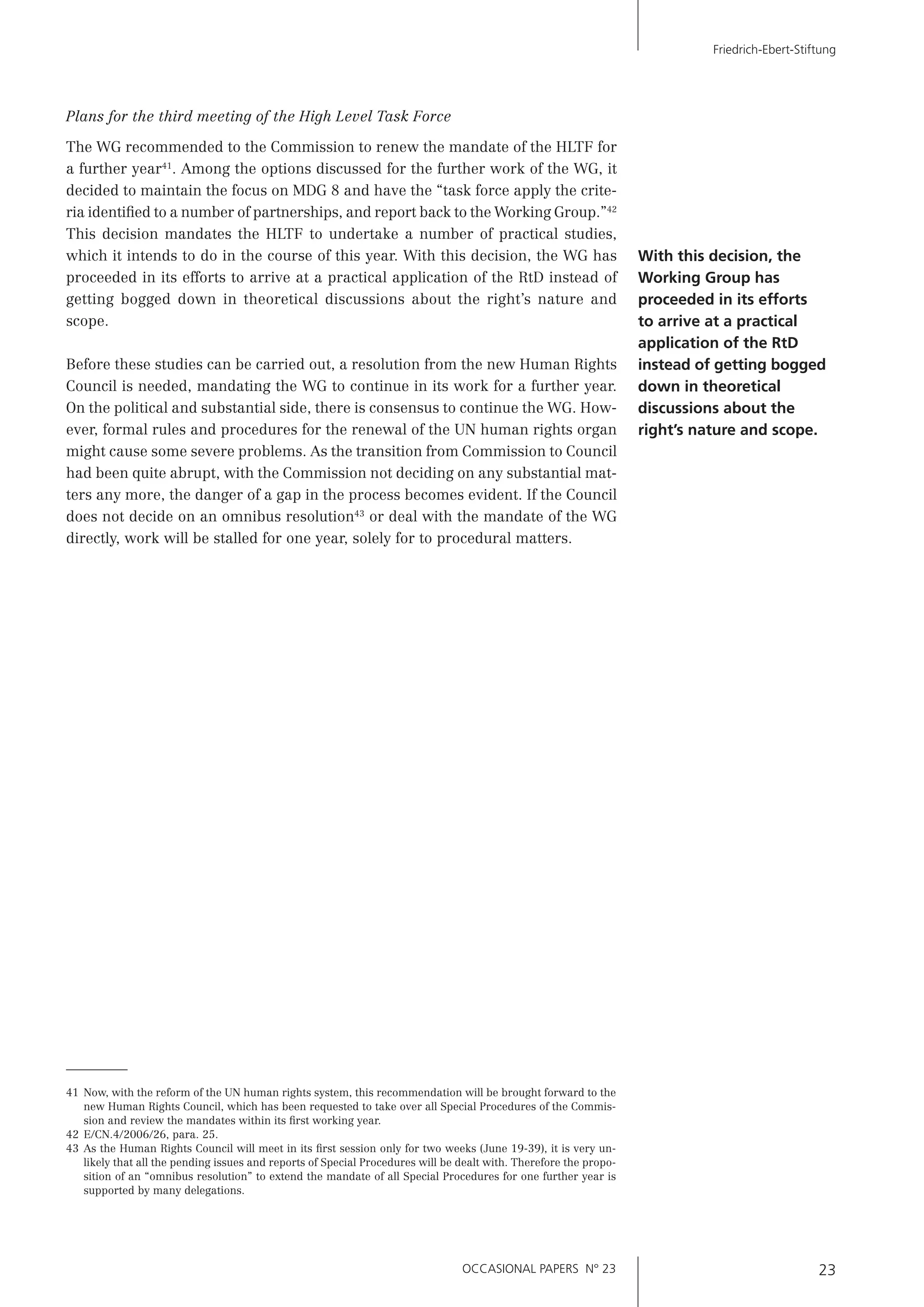 OCCASIONAL PAPERS N° 23 23
Friedrich-Ebert-Stiftung
41 Now, with the reform of the UN human rights system, this recommendation will be brought forward to the
new Human Rights Council, which has been requested to take over all Special Procedures of the Commis-
sion and review the mandates within its ﬁrst working year.
42 E/CN.4/2006/26, para. 25.
43 As the Human Rights Council will meet in its ﬁrst session only for two weeks (June 19-39), it is very un-
likely that all the pending issues and reports of Special Procedures will be dealt with. Therefore the propo-
sition of an “omnibus resolution” to extend the mandate of all Special Procedures for one further year is
supported by many delegations.
Plans for the third meeting of the High Level Task Force
The WG recommended to the Commission to renew the mandate of the HLTF for
a further year41
. Among the options discussed for the further work of the WG, it
decided to maintain the focus on MDG 8 and have the “task force apply the crite-
ria identiﬁed to a number of partnerships, and report back to the Working Group.”42
This decision mandates the HLTF to undertake a number of practical studies,
which it intends to do in the course of this year. With this decision, the WG has
proceeded in its efforts to arrive at a practical application of the RtD instead of
getting bogged down in theoretical discussions about the right’s nature and
scope.
Before these studies can be carried out, a resolution from the new Human Rights
Council is needed, mandating the WG to continue in its work for a further year.
On the political and substantial side, there is consensus to continue the WG. How-
ever, formal rules and procedures for the renewal of the UN human rights organ
might cause some severe problems. As the transition from Commission to Council
had been quite abrupt, with the Commission not deciding on any substantial mat-
ters any more, the danger of a gap in the process becomes evident. If the Council
does not decide on an omnibus resolution43
or deal with the mandate of the WG
directly, work will be stalled for one year, solely for to procedural matters.
With this decision, the
Working Group has
proceeded in its efforts
to arrive at a practical
application of the RtD
instead of getting bogged
down in theoretical
discussions about the
right’s nature and scope.
 