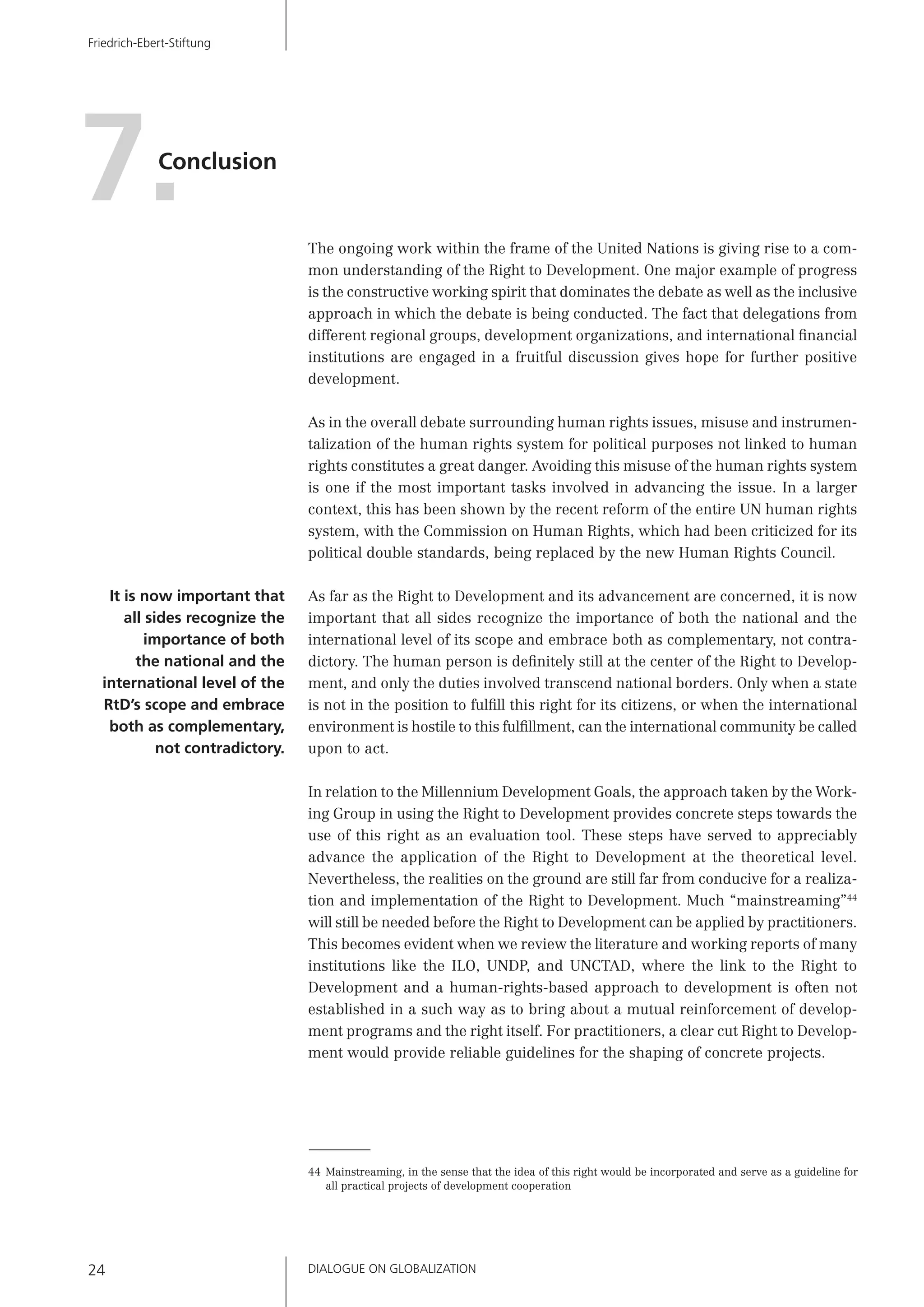 DIALOGUE ON GLOBALIZATION24
Friedrich-Ebert-Stiftung
The ongoing work within the frame of the United Nations is giving rise to a com-
mon understanding of the Right to Development. One major example of progress
is the constructive working spirit that dominates the debate as well as the inclusive
approach in which the debate is being conducted. The fact that delegations from
different regional groups, development organizations, and international ﬁnancial
institutions are engaged in a fruitful discussion gives hope for further positive
development.
As in the overall debate surrounding human rights issues, misuse and instrumen-
talization of the human rights system for political purposes not linked to human
rights constitutes a great danger. Avoiding this misuse of the human rights system
is one if the most important tasks involved in advancing the issue. In a larger
context, this has been shown by the recent reform of the entire UN human rights
system, with the Commission on Human Rights, which had been criticized for its
political double standards, being replaced by the new Human Rights Council.
As far as the Right to Development and its advancement are concerned, it is now
important that all sides recognize the importance of both the national and the
international level of its scope and embrace both as complementary, not contra-
dictory. The human person is deﬁnitely still at the center of the Right to Develop-
ment, and only the duties involved transcend national borders. Only when a state
is not in the position to fulﬁll this right for its citizens, or when the international
environment is hostile to this fulﬁllment, can the international community be called
upon to act.
In relation to the Millennium Development Goals, the approach taken by the Work-
ing Group in using the Right to Development provides concrete steps towards the
use of this right as an evaluation tool. These steps have served to appreciably
advance the application of the Right to Development at the theoretical level.
Nevertheless, the realities on the ground are still far from conducive for a realiza-
tion and implementation of the Right to Development. Much “mainstreaming”44
will still be needed before the Right to Development can be applied by practitioners.
This becomes evident when we review the literature and working reports of many
institutions like the ILO, UNDP, and UNCTAD, where the link to the Right to
Development and a human-rights-based approach to development is often not
established in a such way as to bring about a mutual reinforcement of develop-
ment programs and the right itself. For practitioners, a clear cut Right to Develop-
ment would provide reliable guidelines for the shaping of concrete projects.
Conclusion
7.
It is now important that
all sides recognize the
importance of both
the national and the
international level of the
RtD’s scope and embrace
both as complementary,
not contradictory.
44 Mainstreaming, in the sense that the idea of this right would be incorporated and serve as a guideline for
all practical projects of development cooperation
 