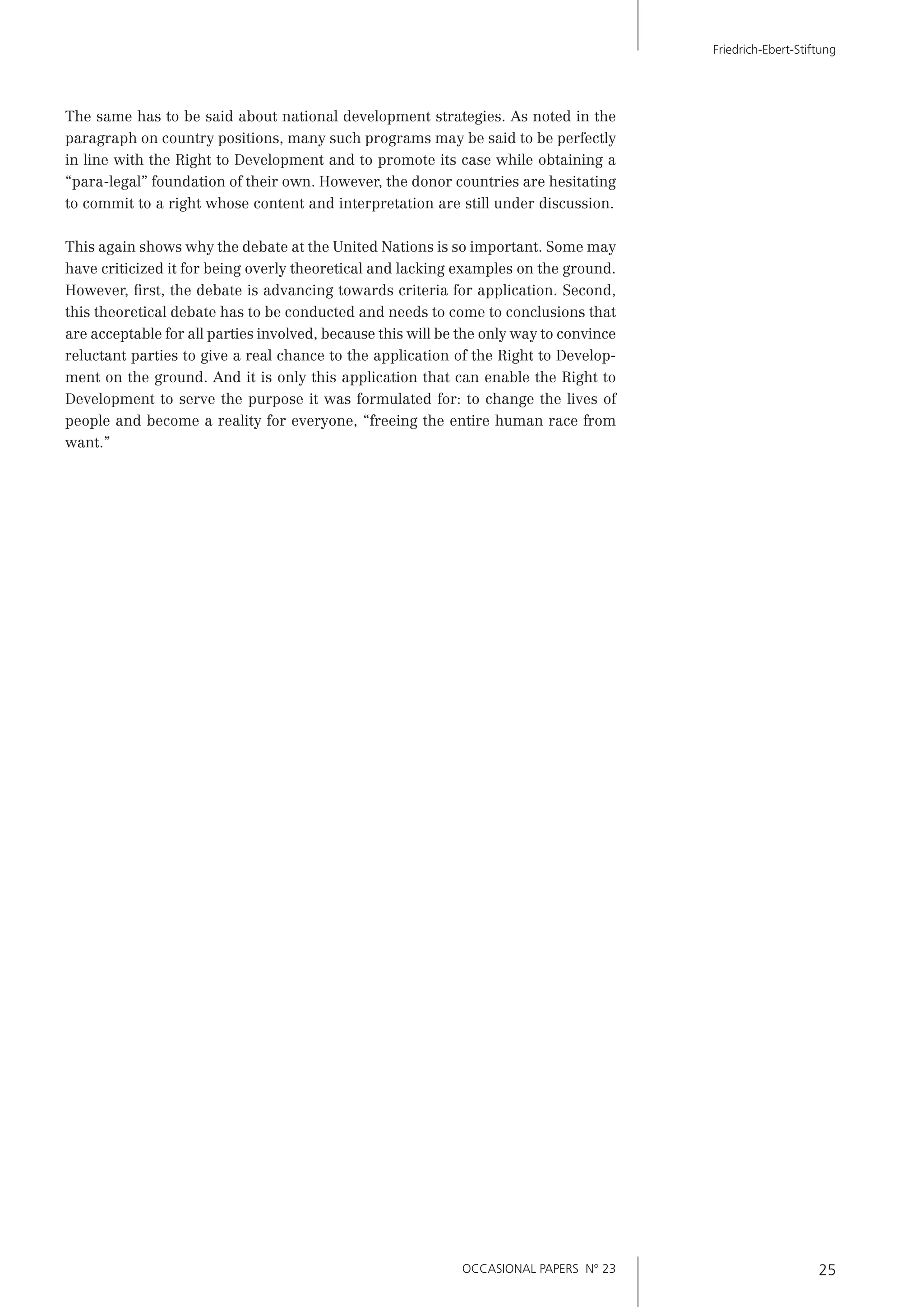 OCCASIONAL PAPERS N° 23 25
Friedrich-Ebert-Stiftung
The same has to be said about national development strategies. As noted in the
paragraph on country positions, many such programs may be said to be perfectly
in line with the Right to Development and to promote its case while obtaining a
“para-legal” foundation of their own. However, the donor countries are hesitating
to commit to a right whose content and interpretation are still under discussion.
This again shows why the debate at the United Nations is so important. Some may
have criticized it for being overly theoretical and lacking examples on the ground.
However, ﬁrst, the debate is advancing towards criteria for application. Second,
this theoretical debate has to be conducted and needs to come to conclusions that
are acceptable for all parties involved, because this will be the only way to convince
reluctant parties to give a real chance to the application of the Right to Develop-
ment on the ground. And it is only this application that can enable the Right to
Development to serve the purpose it was formulated for: to change the lives of
people and become a reality for everyone, “freeing the entire human race from
want.”
 