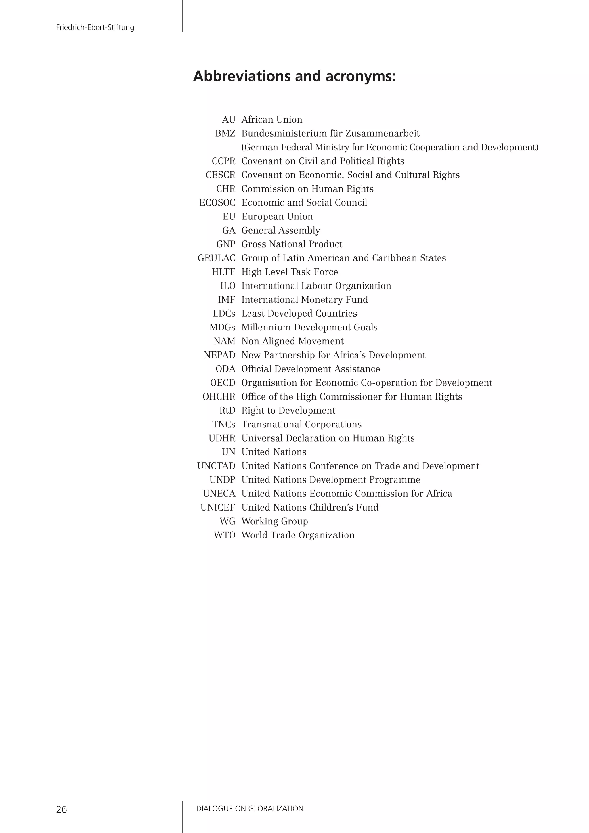 Abbreviations and acronyms:
AU African Union
BMZ Bundesministerium für Zusammenarbeit
(German Federal Ministry for Economic Cooperation and Development)
CCPR Covenant on Civil and Political Rights
CESCR Covenant on Economic, Social and Cultural Rights
CHR Commission on Human Rights
ECOSOC Economic and Social Council
EU European Union
GA General Assembly
GNP Gross National Product
GRULAC Group of Latin American and Caribbean States
HLTF High Level Task Force
ILO International Labour Organization
IMF International Monetary Fund
LDCs Least Developed Countries
MDGs Millennium Development Goals
NAM Non Aligned Movement
NEPAD New Partnership for Africa’s Development
ODA Ofﬁcial Development Assistance
OECD Organisation for Economic Co-operation for Development
OHCHR Ofﬁce of the High Commissioner for Human Rights
RtD Right to Development
TNCs Transnational Corporations
UDHR Universal Declaration on Human Rights
UN United Nations
UNCTAD United Nations Conference on Trade and Development
UNDP United Nations Development Programme
UNECA United Nations Economic Commission for Africa
UNICEF United Nations Children’s Fund
WG Working Group
WTO World Trade Organization
DIALOGUE ON GLOBALIZATION26
Friedrich-Ebert-Stiftung
 