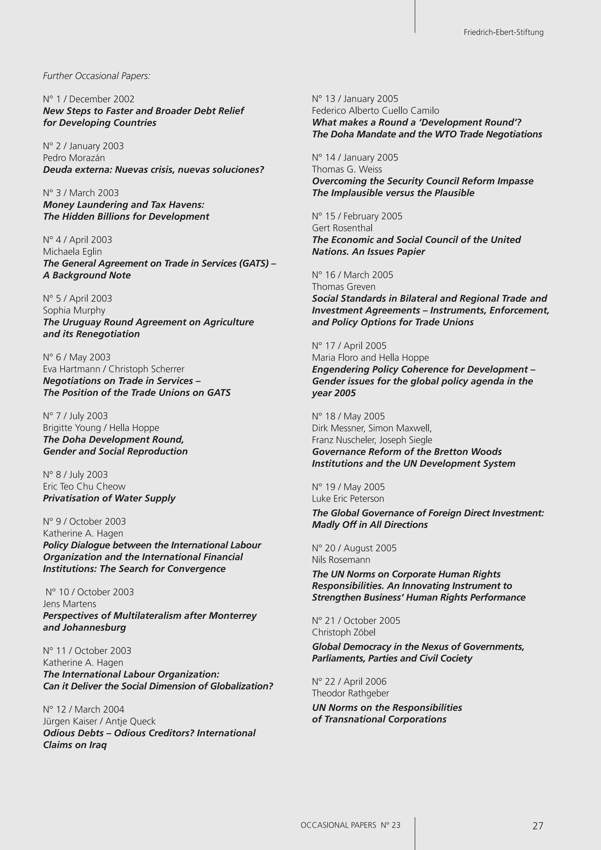 OCCASIONAL PAPERS N° 23 27
Friedrich-Ebert-Stiftung
Further Occasional Papers:
N° 1 / December 2002
New Steps to Faster and Broader Debt Relief
for Developing Countries
N° 2 / January 2003
Pedro Morazán
Deuda externa: Nuevas crisis, nuevas soluciones?
N° 3 / March 2003
Money Laundering and Tax Havens:
The Hidden Billions for Development
N° 4 / April 2003
Michaela Eglin
The General Agreement on Trade in Services (GATS) –
A Background Note
N° 5 / April 2003
Sophia Murphy
The Uruguay Round Agreement on Agriculture
and its Renegotiation
N° 6 / May 2003
Eva Hartmann / Christoph Scherrer
Negotiations on Trade in Services –
The Position of the Trade Unions on GATS
N° 7 / July 2003
Brigitte Young / Hella Hoppe
The Doha Development Round,
Gender and Social Reproduction
N° 8 / July 2003
Eric Teo Chu Cheow
Privatisation of Water Supply
N° 9 / October 2003
Katherine A. Hagen
Policy Dialogue between the International Labour
Organization and the International Financial
Institutions: The Search for Convergence
N° 10 / October 2003
Jens Martens
Perspectives of Multilateralism after Monterrey
and Johannesburg
N° 11 / October 2003
Katherine A. Hagen
The International Labour Organization:
Can it Deliver the Social Dimension of Globalization?
N° 12 / March 2004
Jürgen Kaiser / Antje Queck
Odious Debts – Odious Creditors? International
Claims on Iraq
N° 13 / January 2005
Federico Alberto Cuello Camilo
What makes a Round a ‘Development Round‘?
The Doha Mandate and the WTO Trade Negotiations
N° 14 / January 2005
Thomas G. Weiss
Overcoming the Security Council Reform Impasse
The Implausible versus the Plausible
N° 15 / February 2005
Gert Rosenthal
The Economic and Social Council of the United
Nations. An Issues Papier
N° 16 / March 2005
Thomas Greven
Social Standards in Bilateral and Regional Trade and
Investment Agreements – Instruments, Enforcement,
and Policy Options for Trade Unions
N° 17 / April 2005
Maria Floro and Hella Hoppe
Engendering Policy Coherence for Development –
Gender issues for the global policy agenda in the
year 2005
N° 18 / May 2005
Dirk Messner, Simon Maxwell,
Franz Nuscheler, Joseph Siegle
Governance Reform of the Bretton Woods
Institutions and the UN Development System
N° 19 / May 2005
Luke Eric Peterson
The Global Governance of Foreign Direct Investment:
Madly Off in All Directions
N° 20 / August 2005
Nils Rosemann
The UN Norms on Corporate Human Rights
Responsibilities. An Innovating Instrument to
Strengthen Business‘ Human Rights Performance
N° 21 / October 2005
Christoph Zöbel
Global Democracy in the Nexus of Governments,
Parliaments, Parties and Civil Cociety
N° 22 / April 2006
Theodor Rathgeber
UN Norms on the Responsibilities
of Transnational Corporations
OCCASIONAL PAPERS N° 23 27
Friedrich-Ebert-Stiftung
 