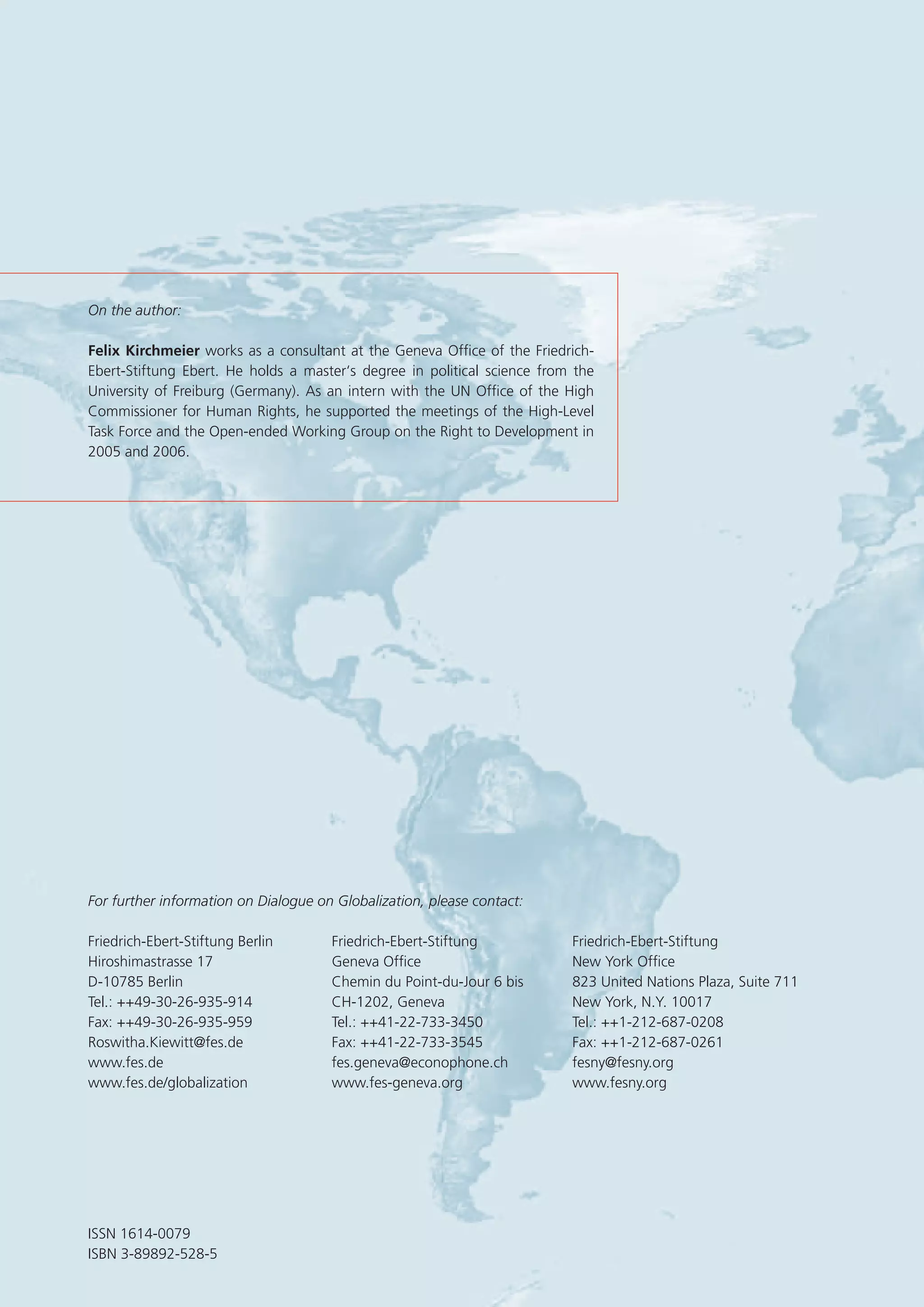 For further information on Dialogue on Globalization, please contact:
Friedrich-Ebert-Stiftung Berlin Friedrich-Ebert-Stiftung Friedrich-Ebert-Stiftung
Hiroshimastrasse 17 Geneva Ofﬁce New York Ofﬁce
D-10785 Berlin Chemin du Point-du-Jour 6 bis 823 United Nations Plaza, Suite 711
Tel.: ++49-30-26-935-914 CH-1202, Geneva New York, N.Y. 10017
Fax: ++49-30-26-935-959 Tel.: ++41-22-733-3450 Tel.: ++1-212-687-0208
Roswitha.Kiewitt@fes.de Fax: ++41-22-733-3545 Fax: ++1-212-687-0261
www.fes.de fes.geneva@econophone.ch fesny@fesny.org
www.fes.de/globalization www.fes-geneva.org www.fesny.org
ISSN 1614-0079
ISBN 3-89892-528-5
On the author:
Felix Kirchmeier works as a consultant at the Geneva Ofﬁce of the Friedrich-
Ebert-Stiftung Ebert. He holds a master‘s degree in political science from the
University of Freiburg (Germany). As an intern with the UN Ofﬁce of the High
Commissioner for Human Rights, he supported the meetings of the High-Level
Task Force and the Open-ended Working Group on the Right to Development in
2005 and 2006.
 
