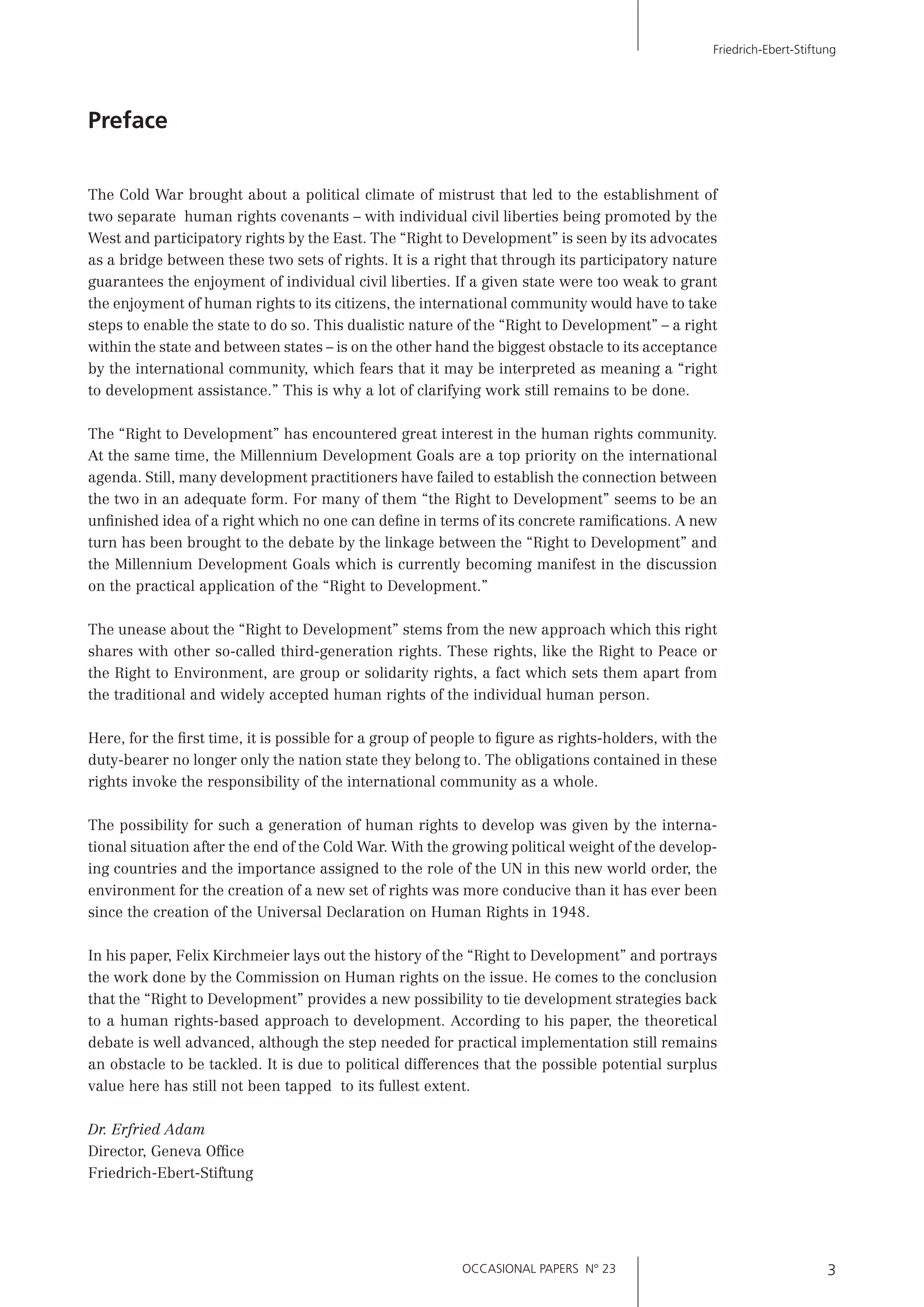 OCCASIONAL PAPERS N° 23 3
Friedrich-Ebert-Stiftung
Preface
The Cold War brought about a political climate of mistrust that led to the establishment of
two separate human rights covenants – with individual civil liberties being promoted by the
West and participatory rights by the East. The “Right to Development” is seen by its advocates
as a bridge between these two sets of rights. It is a right that through its participatory nature
guarantees the enjoyment of individual civil liberties. If a given state were too weak to grant
the enjoyment of human rights to its citizens, the international community would have to take
steps to enable the state to do so. This dualistic nature of the “Right to Development” – a right
within the state and between states – is on the other hand the biggest obstacle to its acceptance
by the international community, which fears that it may be interpreted as meaning a “right
to development assistance.” This is why a lot of clarifying work still remains to be done.
The “Right to Development” has encountered great interest in the human rights community.
At the same time, the Millennium Development Goals are a top priority on the international
agenda. Still, many development practitioners have failed to establish the connection between
the two in an adequate form. For many of them “the Right to Development” seems to be an
unﬁnished idea of a right which no one can deﬁne in terms of its concrete ramiﬁcations. A new
turn has been brought to the debate by the linkage between the “Right to Development” and
the Millennium Development Goals which is currently becoming manifest in the discussion
on the practical application of the “Right to Development.”
The unease about the “Right to Development” stems from the new approach which this right
shares with other so-called third-generation rights. These rights, like the Right to Peace or
the Right to Environment, are group or solidarity rights, a fact which sets them apart from
the traditional and widely accepted human rights of the individual human person.
Here, for the ﬁrst time, it is possible for a group of people to ﬁgure as rights-holders, with the
duty-bearer no longer only the nation state they belong to. The obligations contained in these
rights invoke the responsibility of the international community as a whole.
The possibility for such a generation of human rights to develop was given by the interna-
tional situation after the end of the Cold War. With the growing political weight of the develop-
ing countries and the importance assigned to the role of the UN in this new world order, the
environment for the creation of a new set of rights was more conducive than it has ever been
since the creation of the Universal Declaration on Human Rights in 1948.
In his paper, Felix Kirchmeier lays out the history of the “Right to Development” and portrays
the work done by the Commission on Human rights on the issue. He comes to the conclusion
that the “Right to Development” provides a new possibility to tie development strategies back
to a human rights-based approach to development. According to his paper, the theoretical
debate is well advanced, although the step needed for practical implementation still remains
an obstacle to be tackled. It is due to political differences that the possible potential surplus
value here has still not been tapped to its fullest extent.
Dr. Erfried Adam
Director, Geneva Ofﬁce
Friedrich-Ebert-Stiftung
 