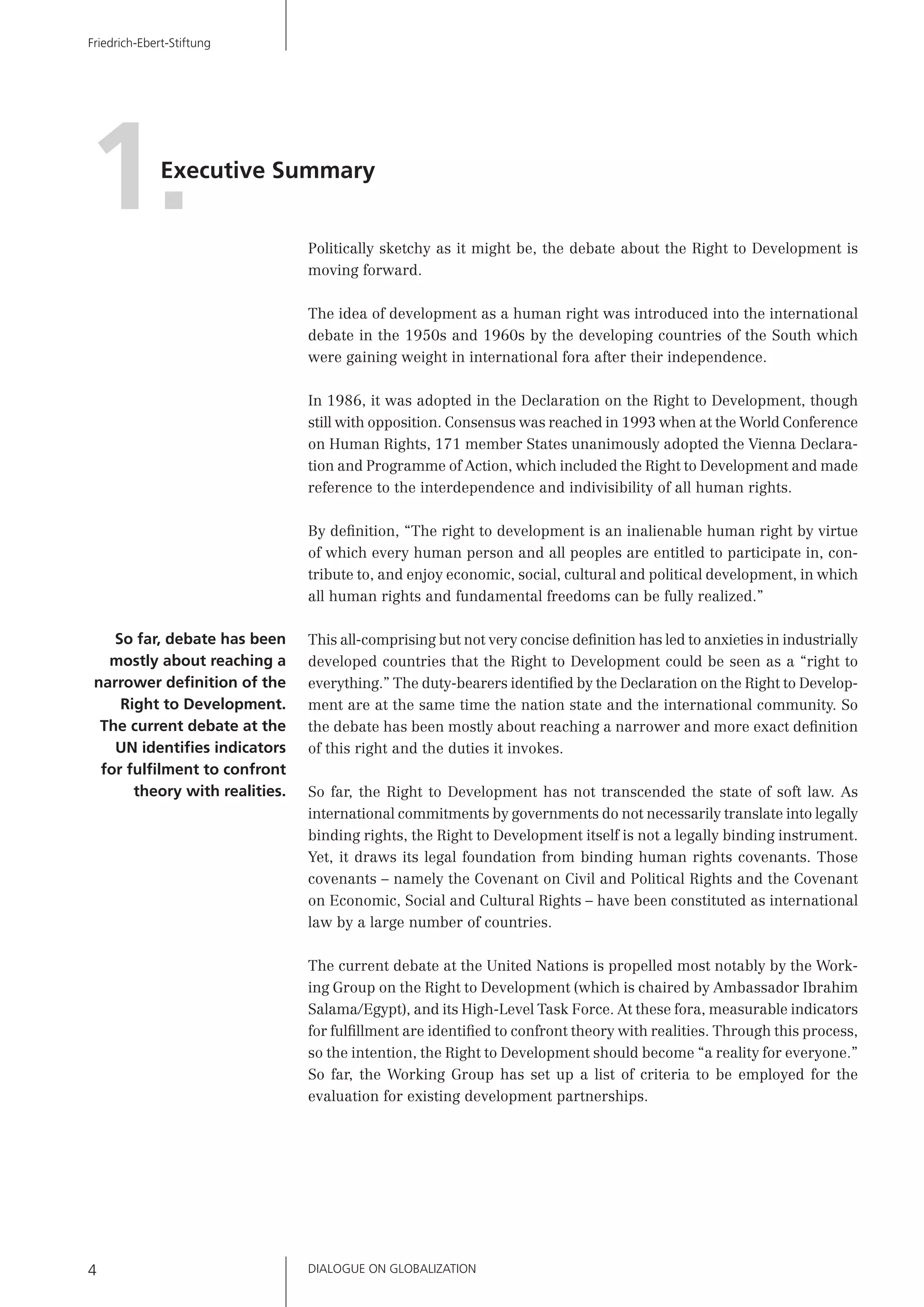 DIALOGUE ON GLOBALIZATION4
Friedrich-Ebert-Stiftung
Executive Summary
1. Politically sketchy as it might be, the debate about the Right to Development is
moving forward.
The idea of development as a human right was introduced into the international
debate in the 1950s and 1960s by the developing countries of the South which
were gaining weight in international fora after their independence.
In 1986, it was adopted in the Declaration on the Right to Development, though
still with opposition. Consensus was reached in 1993 when at the World Conference
on Human Rights, 171 member States unanimously adopted the Vienna Declara-
tion and Programme of Action, which included the Right to Development and made
reference to the interdependence and indivisibility of all human rights.
By deﬁnition, “The right to development is an inalienable human right by virtue
of which every human person and all peoples are entitled to participate in, con-
tribute to, and enjoy economic, social, cultural and political development, in which
all human rights and fundamental freedoms can be fully realized.”
This all-comprising but not very concise deﬁnition has led to anxieties in industrially
developed countries that the Right to Development could be seen as a “right to
everything.” The duty-bearers identiﬁed by the Declaration on the Right to Develop-
ment are at the same time the nation state and the international community. So
the debate has been mostly about reaching a narrower and more exact deﬁnition
of this right and the duties it invokes.
So far, the Right to Development has not transcended the state of soft law. As
international commitments by governments do not necessarily translate into legally
binding rights, the Right to Development itself is not a legally binding instrument.
Yet, it draws its legal foundation from binding human rights covenants. Those
covenants – namely the Covenant on Civil and Political Rights and the Covenant
on Economic, Social and Cultural Rights – have been constituted as international
law by a large number of countries.
The current debate at the United Nations is propelled most notably by the Work-
ing Group on the Right to Development (which is chaired by Ambassador Ibrahim
Salama/Egypt), and its High-Level Task Force. At these fora, measurable indicators
for fulﬁllment are identiﬁed to confront theory with realities. Through this process,
so the intention, the Right to Development should become “a reality for everyone.”
So far, the Working Group has set up a list of criteria to be employed for the
evaluation for existing development partnerships.
So far, debate has been
mostly about reaching a
narrower deﬁnition of the
Right to Development.
The current debate at the
UN identiﬁes indicators
for fulﬁlment to confront
theory with realities.
 