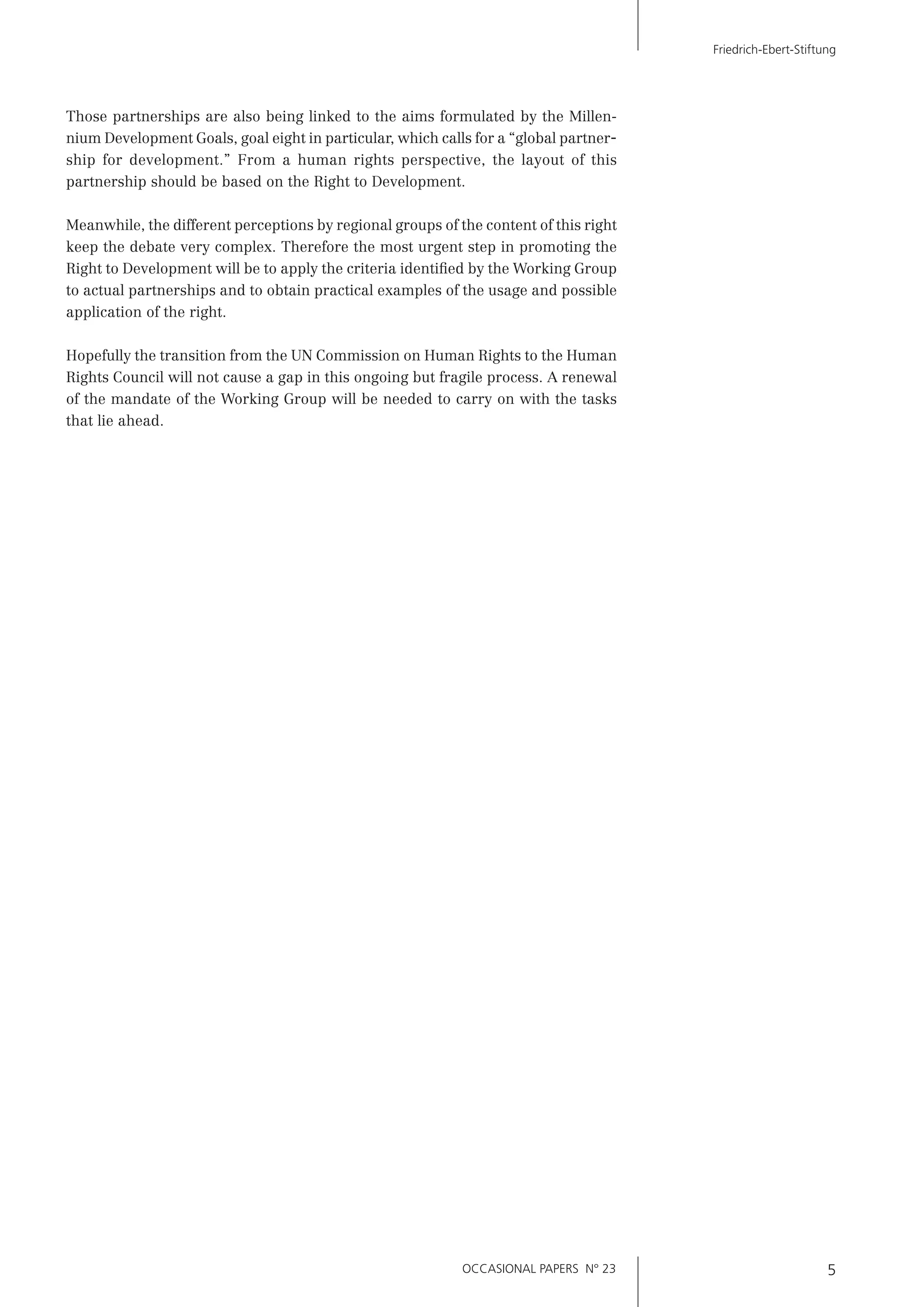 OCCASIONAL PAPERS N° 23 5
Friedrich-Ebert-Stiftung
Those partnerships are also being linked to the aims formulated by the Millen-
nium Development Goals, goal eight in particular, which calls for a “global partner-
ship for development.” From a human rights perspective, the layout of this
partnership should be based on the Right to Development.
Meanwhile, the different perceptions by regional groups of the content of this right
keep the debate very complex. Therefore the most urgent step in promoting the
Right to Development will be to apply the criteria identiﬁed by the Working Group
to actual partnerships and to obtain practical examples of the usage and possible
application of the right.
Hopefully the transition from the UN Commission on Human Rights to the Human
Rights Council will not cause a gap in this ongoing but fragile process. A renewal
of the mandate of the Working Group will be needed to carry on with the tasks
that lie ahead.
 