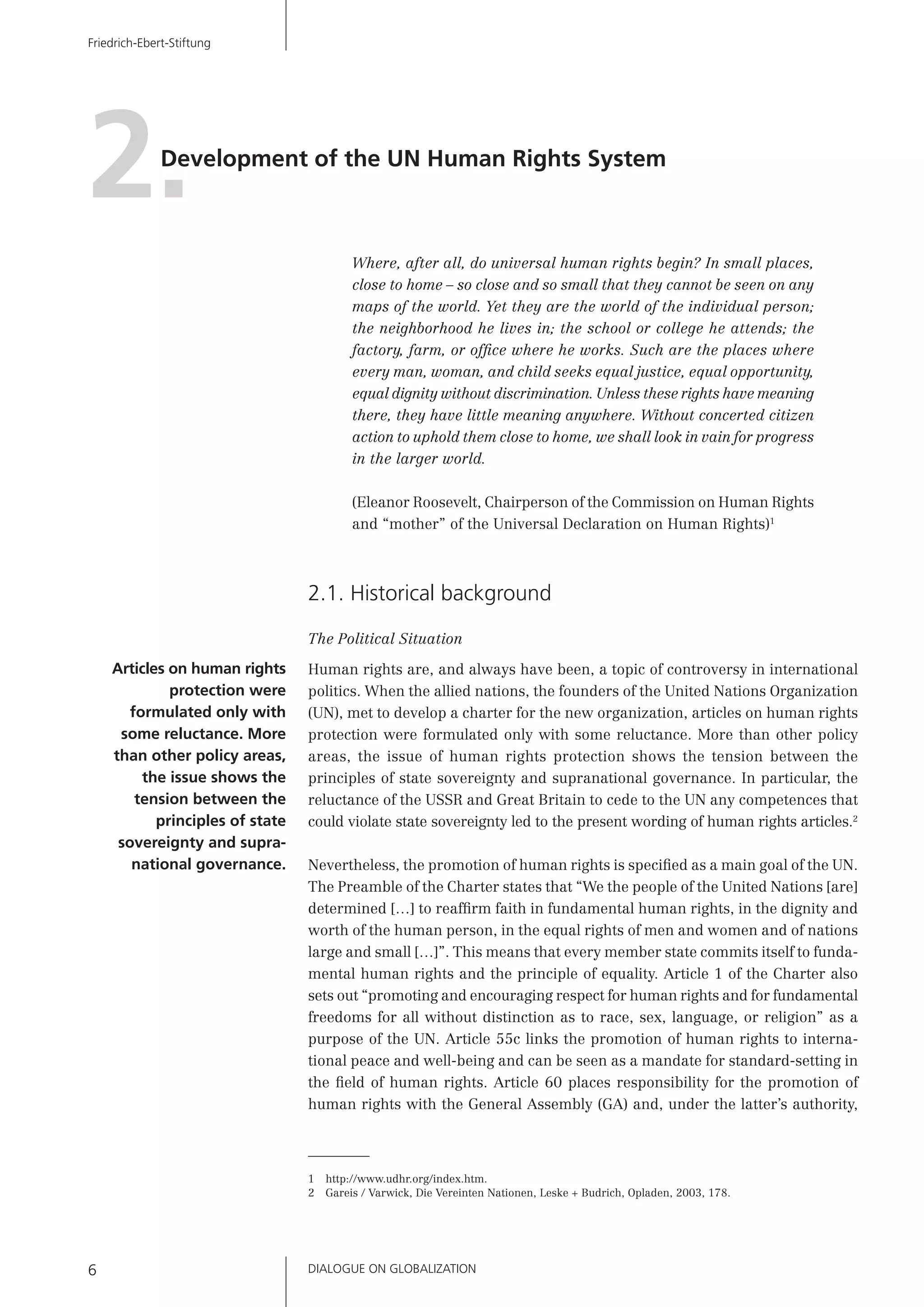 DIALOGUE ON GLOBALIZATION6
Friedrich-Ebert-Stiftung
Development of the UN Human Rights System
2.
Where, after all, do universal human rights begin? In small places,
close to home – so close and so small that they cannot be seen on any
maps of the world. Yet they are the world of the individual person;
the neighborhood he lives in; the school or college he attends; the
factory, farm, or ofﬁce where he works. Such are the places where
every man, woman, and child seeks equal justice, equal opportunity,
equal dignity without discrimination. Unless these rights have meaning
there, they have little meaning anywhere. Without concerted citizen
action to uphold them close to home, we shall look in vain for progress
in the larger world.
(Eleanor Roosevelt, Chairperson of the Commission on Human Rights
and “mother” of the Universal Declaration on Human Rights)1
2.1. Historical background
The Political Situation
Human rights are, and always have been, a topic of controversy in international
politics. When the allied nations, the founders of the United Nations Organization
(UN), met to develop a charter for the new organization, articles on human rights
protection were formulated only with some reluctance. More than other policy
areas, the issue of human rights protection shows the tension between the
principles of state sovereignty and supranational governance. In particular, the
reluctance of the USSR and Great Britain to cede to the UN any competences that
could violate state sovereignty led to the present wording of human rights articles.2
Nevertheless, the promotion of human rights is speciﬁed as a main goal of the UN.
The Preamble of the Charter states that “We the people of the United Nations [are]
determined […] to reafﬁrm faith in fundamental human rights, in the dignity and
worth of the human person, in the equal rights of men and women and of nations
large and small […]”. This means that every member state commits itself to funda-
mental human rights and the principle of equality. Article 1 of the Charter also
sets out “promoting and encouraging respect for human rights and for fundamental
freedoms for all without distinction as to race, sex, language, or religion” as a
purpose of the UN. Article 55c links the promotion of human rights to interna-
tional peace and well-being and can be seen as a mandate for standard-setting in
the ﬁeld of human rights. Article 60 places responsibility for the promotion of
human rights with the General Assembly (GA) and, under the latter’s authority,
1 http://www.udhr.org/index.htm.
2 Gareis / Varwick, Die Vereinten Nationen, Leske + Budrich, Opladen, 2003, 178.
Articles on human rights
protection were
formulated only with
some reluctance. More
than other policy areas,
the issue shows the
tension between the
principles of state
sovereignty and supra-
national governance.
 