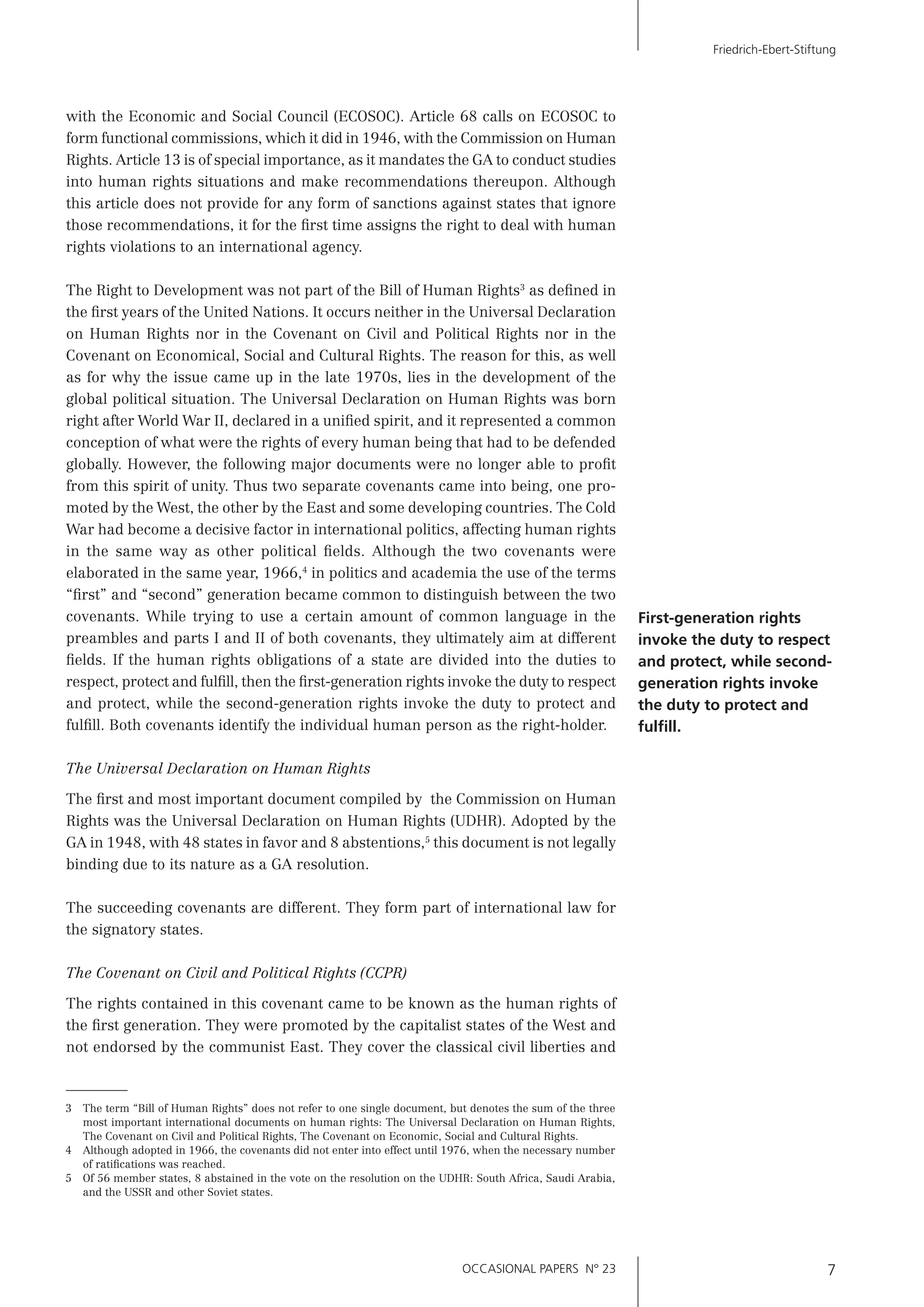OCCASIONAL PAPERS N° 23 7
Friedrich-Ebert-Stiftung
First-generation rights
invoke the duty to respect
and protect, while second-
generation rights invoke
the duty to protect and
fulﬁll.
with the Economic and Social Council (ECOSOC). Article 68 calls on ECOSOC to
form functional commissions, which it did in 1946, with the Commission on Human
Rights. Article 13 is of special importance, as it mandates the GA to conduct studies
into human rights situations and make recommendations thereupon. Although
this article does not provide for any form of sanctions against states that ignore
those recommendations, it for the ﬁrst time assigns the right to deal with human
rights violations to an international agency.
The Right to Development was not part of the Bill of Human Rights3
as deﬁned in
the ﬁrst years of the United Nations. It occurs neither in the Universal Declaration
on Human Rights nor in the Covenant on Civil and Political Rights nor in the
Covenant on Economical, Social and Cultural Rights. The reason for this, as well
as for why the issue came up in the late 1970s, lies in the development of the
global political situation. The Universal Declaration on Human Rights was born
right after World War II, declared in a uniﬁed spirit, and it represented a common
conception of what were the rights of every human being that had to be defended
globally. However, the following major documents were no longer able to proﬁt
from this spirit of unity. Thus two separate covenants came into being, one pro-
moted by the West, the other by the East and some developing countries. The Cold
War had become a decisive factor in international politics, affecting human rights
in the same way as other political ﬁelds. Although the two covenants were
elaborated in the same year, 1966,4
in politics and academia the use of the terms
“ﬁrst” and “second” generation became common to distinguish between the two
covenants. While trying to use a certain amount of common language in the
preambles and parts I and II of both covenants, they ultimately aim at different
ﬁelds. If the human rights obligations of a state are divided into the duties to
respect, protect and fulﬁll, then the ﬁrst-generation rights invoke the duty to respect
and protect, while the second-generation rights invoke the duty to protect and
fulﬁll. Both covenants identify the individual human person as the right-holder.
The Universal Declaration on Human Rights
The ﬁrst and most important document compiled by the Commission on Human
Rights was the Universal Declaration on Human Rights (UDHR). Adopted by the
GA in 1948, with 48 states in favor and 8 abstentions,5
this document is not legally
binding due to its nature as a GA resolution.
The succeeding covenants are different. They form part of international law for
the signatory states.
The Covenant on Civil and Political Rights (CCPR)
The rights contained in this covenant came to be known as the human rights of
the ﬁrst generation. They were promoted by the capitalist states of the West and
not endorsed by the communist East. They cover the classical civil liberties and
3 The term “Bill of Human Rights” does not refer to one single document, but denotes the sum of the three
most important international documents on human rights: The Universal Declaration on Human Rights,
The Covenant on Civil and Political Rights, The Covenant on Economic, Social and Cultural Rights.
4 Although adopted in 1966, the covenants did not enter into effect until 1976, when the necessary number
of ratiﬁcations was reached.
5 Of 56 member states, 8 abstained in the vote on the resolution on the UDHR: South Africa, Saudi Arabia,
and the USSR and other Soviet states.
 