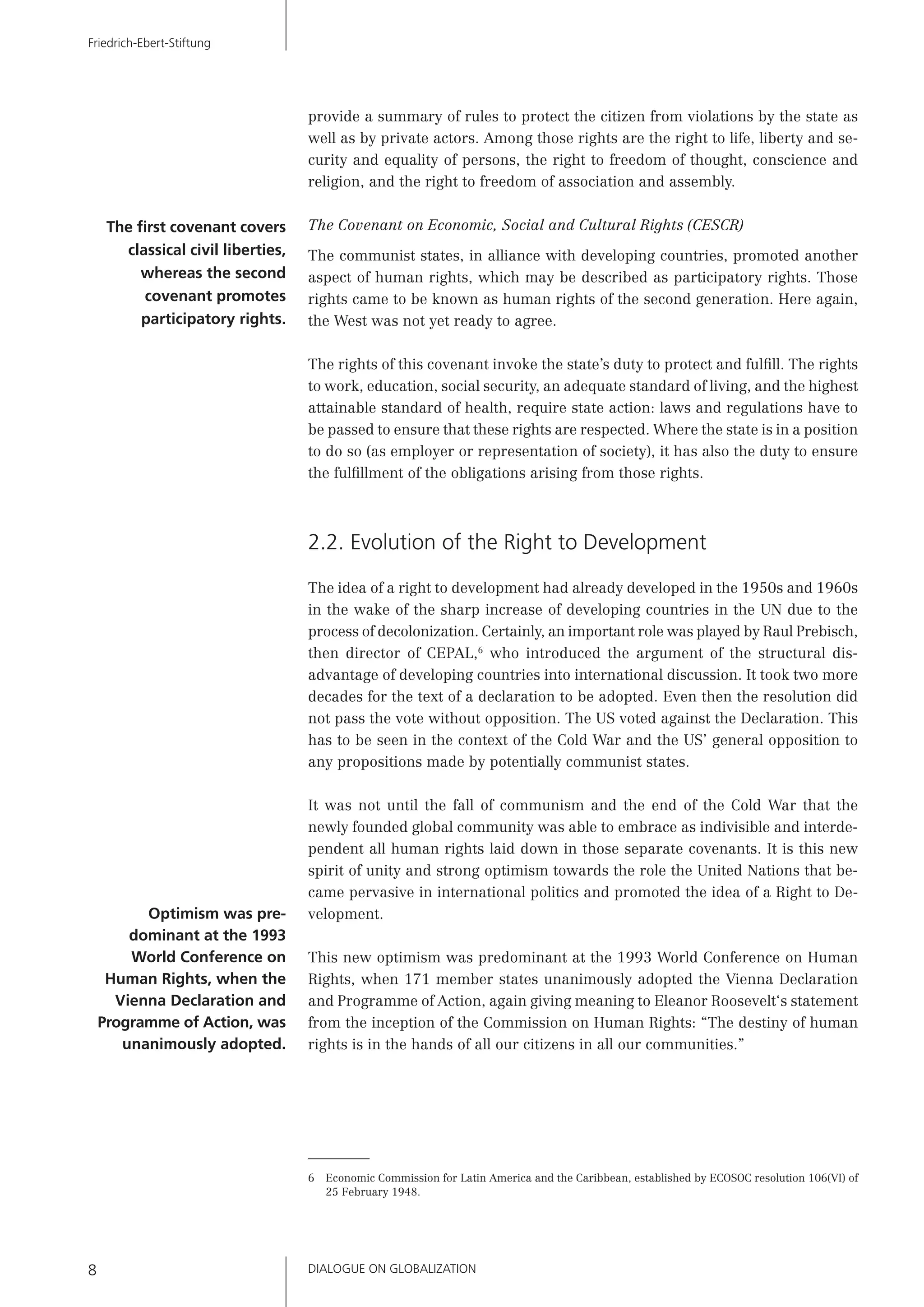 DIALOGUE ON GLOBALIZATION8
Friedrich-Ebert-Stiftung
provide a summary of rules to protect the citizen from violations by the state as
well as by private actors. Among those rights are the right to life, liberty and se-
curity and equality of persons, the right to freedom of thought, conscience and
religion, and the right to freedom of association and assembly.
The Covenant on Economic, Social and Cultural Rights (CESCR)
The communist states, in alliance with developing countries, promoted another
aspect of human rights, which may be described as participatory rights. Those
rights came to be known as human rights of the second generation. Here again,
the West was not yet ready to agree.
The rights of this covenant invoke the state’s duty to protect and fulﬁll. The rights
to work, education, social security, an adequate standard of living, and the highest
attainable standard of health, require state action: laws and regulations have to
be passed to ensure that these rights are respected. Where the state is in a position
to do so (as employer or representation of society), it has also the duty to ensure
the fulﬁllment of the obligations arising from those rights.
2.2. Evolution of the Right to Development
The idea of a right to development had already developed in the 1950s and 1960s
in the wake of the sharp increase of developing countries in the UN due to the
process of decolonization. Certainly, an important role was played by Raul Prebisch,
then director of CEPAL,6
who introduced the argument of the structural dis-
advantage of developing countries into international discussion. It took two more
decades for the text of a declaration to be adopted. Even then the resolution did
not pass the vote without opposition. The US voted against the Declaration. This
has to be seen in the context of the Cold War and the US’ general opposition to
any propositions made by potentially communist states.
It was not until the fall of communism and the end of the Cold War that the
newly founded global community was able to embrace as indivisible and interde-
pendent all human rights laid down in those separate covenants. It is this new
spirit of unity and strong optimism towards the role the United Nations that be-
came pervasive in international politics and promoted the idea of a Right to De-
velopment.
This new optimism was predominant at the 1993 World Conference on Human
Rights, when 171 member states unanimously adopted the Vienna Declaration
and Programme of Action, again giving meaning to Eleanor Roosevelt‘s statement
from the inception of the Commission on Human Rights: “The destiny of human
rights is in the hands of all our citizens in all our communities.”
6 Economic Commission for Latin America and the Caribbean, established by ECOSOC resolution 106(VI) of
25 February 1948.
Optimism was pre-
dominant at the 1993
World Conference on
Human Rights, when the
Vienna Declaration and
Programme of Action, was
unanimously adopted.
The ﬁrst covenant covers
classical civil liberties,
whereas the second
covenant promotes
participatory rights.
 