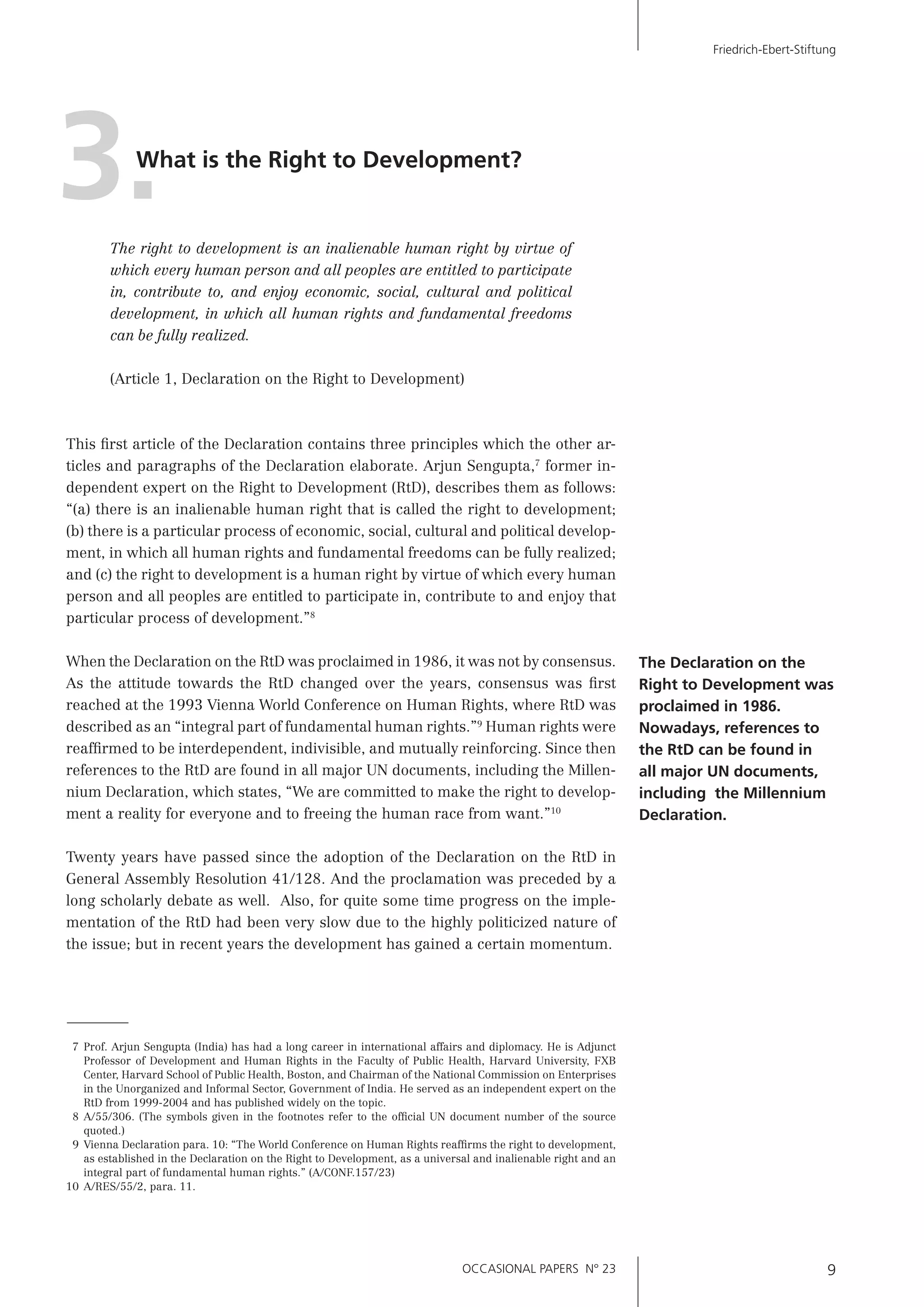 OCCASIONAL PAPERS N° 23 9
Friedrich-Ebert-Stiftung
7 Prof. Arjun Sengupta (India) has had a long career in international affairs and diplomacy. He is Adjunct
Professor of Development and Human Rights in the Faculty of Public Health, Harvard University, FXB
Center, Harvard School of Public Health, Boston, and Chairman of the National Commission on Enterprises
in the Unorganized and Informal Sector, Government of India. He served as an independent expert on the
RtD from 1999-2004 and has published widely on the topic.
8 A/55/306. (The symbols given in the footnotes refer to the ofﬁcial UN document number of the source
quoted.)
9 Vienna Declaration para. 10: “The World Conference on Human Rights reafﬁrms the right to development,
as established in the Declaration on the Right to Development, as a universal and inalienable right and an
integral part of fundamental human rights.” (A/CONF.157/23)
10 A/RES/55/2, para. 11.
What is the Right to Development?
3.The right to development is an inalienable human right by virtue of
which every human person and all peoples are entitled to participate
in, contribute to, and enjoy economic, social, cultural and political
development, in which all human rights and fundamental freedoms
can be fully realized.
(Article 1, Declaration on the Right to Development)
This ﬁrst article of the Declaration contains three principles which the other ar-
ticles and paragraphs of the Declaration elaborate. Arjun Sengupta,7
former in-
dependent expert on the Right to Development (RtD), describes them as follows:
“(a) there is an inalienable human right that is called the right to development;
(b) there is a particular process of economic, social, cultural and political develop-
ment, in which all human rights and fundamental freedoms can be fully realized;
and (c) the right to development is a human right by virtue of which every human
person and all peoples are entitled to participate in, contribute to and enjoy that
particular process of development.”8
When the Declaration on the RtD was proclaimed in 1986, it was not by consensus.
As the attitude towards the RtD changed over the years, consensus was ﬁrst
reached at the 1993 Vienna World Conference on Human Rights, where RtD was
described as an “integral part of fundamental human rights.”9
Human rights were
reafﬁrmed to be interdependent, indivisible, and mutually reinforcing. Since then
references to the RtD are found in all major UN documents, including the Millen-
nium Declaration, which states, “We are committed to make the right to develop-
ment a reality for everyone and to freeing the human race from want.”10
Twenty years have passed since the adoption of the Declaration on the RtD in
General Assembly Resolution 41/128. And the proclamation was preceded by a
long scholarly debate as well. Also, for quite some time progress on the imple-
mentation of the RtD had been very slow due to the highly politicized nature of
the issue; but in recent years the development has gained a certain momentum.
The Declaration on the
Right to Development was
proclaimed in 1986.
Nowadays, references to
the RtD can be found in
all major UN documents,
including the Millennium
Declaration.
 