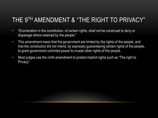The 9th Amendment & “The Right to Privacy”“Enumeration in the constitution, of certain rights, shall not be construed to deny or disparage others retained by the people.”This amendment mean that the government are limited by the rights of the people, and that the constitution did not intend, by expressly guaranteeing certain rights of the people, to grant government unlimited power to invade other rights of the people.Most judges use the ninth amendment to protect implicit rights such as “The right to Privacy”
