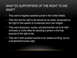 What do supporters of the right to die want?They want to legalize assisted suicide in the United States.They feel that the right to die should be as widely recognized as the right to free speech or to exercise one’s own religion.They want physicians, nurses, and pharmacists not to be held criminally or civilly liable for assisting a person in the free exercise of the right to die.They don’t want assisted suicide to be viewed as killing, but as a fundamental human right. 