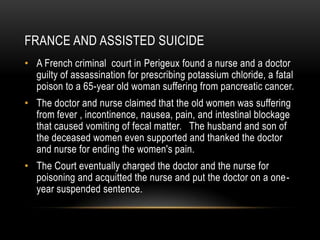 France and Assisted suicideA French criminal  court in Perigeux found a nurse and a doctor guilty of assassination for prescribing potassium chloride, a fatal poison to a 65-year old woman suffering from pancreatic cancer.The doctor and nurse claimed that the old women was suffering from fever , incontinence, nausea, pain, and intestinal blockage that caused vomiting of fecal matter.   The husband and son of the deceased women even supported and thanked the doctor and nurse for ending the women's pain.  The Court eventually charged the doctor and the nurse for poisoning and acquitted the nurse and put the doctor on a one-year suspended sentence.  