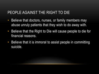People Against the Right to die Believe that doctors, nurses, or family members may abuse unruly patients that they wish to do away with. Believe that the Right to Die will cause people to die for financial reasons.   Believe that it is immoral to assist people in committing suicide.  