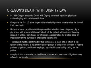 Oregon’s Death with dignity lawIn 1994 Oregon enacted a Death with Dignity law which legalizes physician-assisted dying with certain restrictions.Oregon is the first US state to permit terminally ill patients to determine the time of their own death. Under the law a capable adult Oregon resident who has been diagnosed, by a physician, with a terminal illness that will kill the patient within six months may request in writing, from his or her physician, a prescription for a lethal dose of medication for the purpose of ending the patients life. The request must be confirmed by two witnesses, at least one of whom is not related to the patient, is not entitled to any portion of the patient’s estate, is not the patients physician, and is not employed by a health care facility caring for the patient. Any physician, pharmacist, or healthcare provider who has moral obligations may refuse to participate.