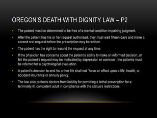 Oregon’s Death with dignity law – P2The patient must be determined to be free of a mental condition impairing judgment.After the patient has his or her request authorized, they must wait fifteen days and make a second oral request before the prescription may be written.The patient has the right to rescind the request at any time.If the physician has concerns about the patient’s ability to make an informed decision, or fell the patient’s request may be motivated by depression or coercion , the patients must be referred for a psychological evaluation.A patient’s decision to end his or her life shall not “have an effect upon a life, health, or accident insurance or annuity policy.The law also protects doctors from liability for providing a lethal prescription for a terminally ill, competent adult in compliance with the statue’s restrictions.  