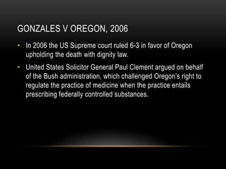 Gonzales v Oregon, 2006In 2006 the US Supreme court ruled 6-3 in favor of Oregon upholding the death with dignity law.United States Solicitor General Paul Clement argued on behalf of the Bush administration, which challenged Oregon’s right to regulate the practice of medicine when the practice entails prescribing federally controlled substances.