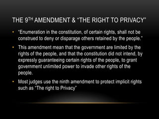 The 9th Amendment & “The Right to Privacy”“Enumeration in the constitution, of certain rights, shall not be construed to deny or disparage others retained by the people.”This amendment mean that the government are limited by the rights of the people, and that the constitution did not intend, by expressly guaranteeing certain rights of the people, to grant government unlimited power to invade other rights of the people.Most judges use the ninth amendment to protect implicit rights such as “The right to Privacy”