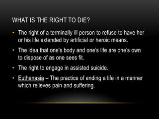 What is the Right to Die?The right of a terminally ill person to refuse to have her or his life extended by artificial or heroic means.The idea that one’s body and one’s life are one’s own to dispose of as one sees fit.  The right to engage in assisted suicide. Euthanasia – The practice of ending a life in a manner which relieves pain and suffering. 