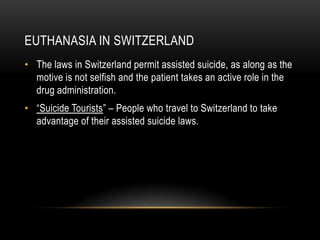 Euthanasia in SwitzerlandThe laws in Switzerland permit assisted suicide, as along as the motive is not selfish and the patient takes an active role in the drug administration. “Suicide Tourists” – People who travel to Switzerland to take advantage of their assisted suicide laws.   
