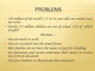 130 million of the world’s 15 to 24 year-olds can neither read
nor write
Nearly 115 million children are out of school, 53% of which
are girls
Because…
they are made to work
they are recruited into the armed forces
their families do not have the means to pay for schooling
discrimination and racism undermine their chance to receive
any form of education
they face violence as they pursue their education
