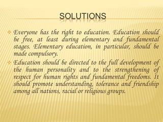  Everyone
has the right to education. Education should
be free, at least during elementary and fundamental
stages. Elementary education, in particular, should be
made compulsory.
Education should be directed to the full development of
the human personality and to the strengthening of
respect for human rights and fundamental freedoms. It
should promote understanding, tolerance and friendship
among all nations, racial or religious groups.