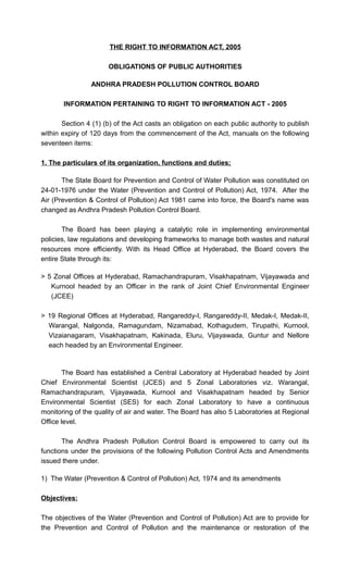 THE RIGHT TO INFORMATION ACT, 2005
OBLIGATIONS OF PUBLIC AUTHORITIES
ANDHRA PRADESH POLLUTION CONTROL BOARD
INFORMATION PERTAINING TO RIGHT TO INFORMATION ACT - 2005
Section 4 (1) (b) of the Act casts an obligation on each public authority to publish
within expiry of 120 days from the commencement of the Act, manuals on the following
seventeen items:
1. The particulars of its organization, functions and duties;
The State Board for Prevention and Control of Water Pollution was constituted on
24-01-1976 under the Water (Prevention and Control of Pollution) Act, 1974. After the
Air (Prevention & Control of Pollution) Act 1981 came into force, the Board's name was
changed as Andhra Pradesh Pollution Control Board.
The Board has been playing a catalytic role in implementing environmental
policies, law regulations and developing frameworks to manage both wastes and natural
resources more efficiently. With its Head Office at Hyderabad, the Board covers the
entire State through its:
> 5 Zonal Offices at Hyderabad, Ramachandrapuram, Visakhapatnam, Vijayawada and
Kurnool headed by an Officer in the rank of Joint Chief Environmental Engineer
(JCEE)
> 19 Regional Offices at Hyderabad, Rangareddy-I, Rangareddy-II, Medak-I, Medak-II,
Warangal, Nalgonda, Ramagundam, Nizamabad, Kothagudem, Tirupathi, Kurnool,
Vizaianagaram, Visakhapatnam, Kakinada, Eluru, Vijayawada, Guntur and Nellore
each headed by an Environmental Engineer.
The Board has established a Central Laboratory at Hyderabad headed by Joint
Chief Environmental Scientist (JCES) and 5 Zonal Laboratories viz. Warangal,
Ramachandrapuram, Vijayawada, Kurnool and Visakhapatnam headed by Senior
Environmental Scientist (SES) for each Zonal Laboratory to have a continuous
monitoring of the quality of air and water. The Board has also 5 Laboratories at Regional
Office level.
The Andhra Pradesh Pollution Control Board is empowered to carry out its
functions under the provisions of the following Pollution Control Acts and Amendments
issued there under.
1) The Water (Prevention & Control of Pollution) Act, 1974 and its amendments
Objectives:
The objectives of the Water (Prevention and Control of Pollution) Act are to provide for
the Prevention and Control of Pollution and the maintenance or restoration of the
 