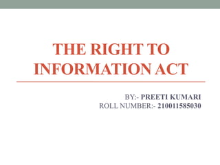 THE RIGHT TO
INFORMATION ACT
BY:- PREETI KUMARI
ROLL NUMBER:- 210011585030
 
