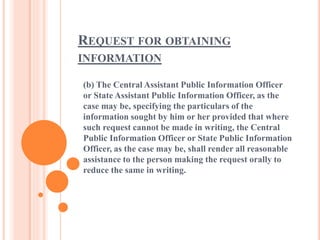 REQUEST FOR OBTAINING
INFORMATION
(b) The Central Assistant Public Information Officer
or State Assistant Public Information Officer, as the
case may be, specifying the particulars of the
information sought by him or her provided that where
such request cannot be made in writing, the Central
Public Information Officer or State Public Information
Officer, as the case may be, shall render all reasonable
assistance to the person making the request orally to
reduce the same in writing.
 