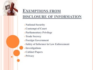 EXEMPTIONS FROM
DISCLOSURE OF INFORMATION
National Security
Contempt of Court
Parliamentary Privilege
Trade Secrecy
Foreign Government
Safety of Informer in Law Enforcement
Investigations
Cabinet Papers
Privacy
 