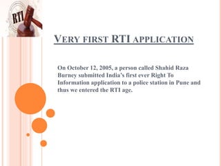 VERY FIRST RTI APPLICATION
On October 12, 2005, a person called Shahid Raza
Burney submitted India’s first ever Right To
Information application to a police station in Pune and
thus we entered the RTI age.
 