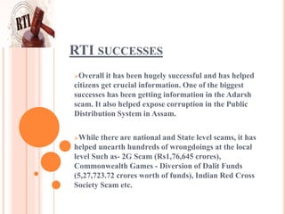 RTI SUCCESSES
Overall it has been hugely successful and has helped
citizens get crucial information. One of the biggest
successes has been getting information in the Adarsh
scam. It also helped expose corruption in the Public
Distribution System in Assam.
While there are national and State level scams, it has
helped unearth hundreds of wrongdoings at the local
level Such as- 2G Scam (Rs1,76,645 crores),
Commonwealth Games - Diversion of Dalit Funds
(5,27,723.72 crores worth of funds), Indian Red Cross
Society Scam etc.
 