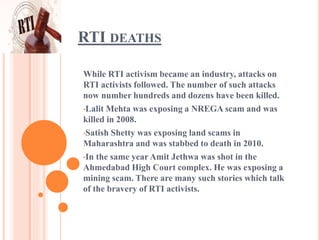 RTI DEATHS
While RTI activism became an industry, attacks on
RTI activists followed. The number of such attacks
now number hundreds and dozens have been killed.
•Lalit Mehta was exposing a NREGA scam and was
killed in 2008.
•Satish Shetty was exposing land scams in
Maharashtra and was stabbed to death in 2010.
•In the same year Amit Jethwa was shot in the
Ahmedabad High Court complex. He was exposing a
mining scam. There are many such stories which talk
of the bravery of RTI activists.
 