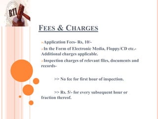 FEES & CHARGES
Application Fees- Rs, 10/-
In the Form of Electronic Media, Floppy/CD etc.-
Additional charges applicable.
Inspection charges of relevant files, documents and
records-
>> No fee for first hour of inspection.
>> Rs. 5/- for every subsequent hour or
fraction thereof.
 