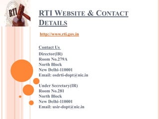 RTI WEBSITE & CONTACT
DETAILS
http://www.rti.gov.in
Contact Us
Director(IR)
Room No.279A
North Block
New Delhi-110001
Email: osdrti-dopt@nic.in
Under Secretary(IR)
Room No.281
North Block
New Delhi-110001
Email: usir-dopt@nic.in
 