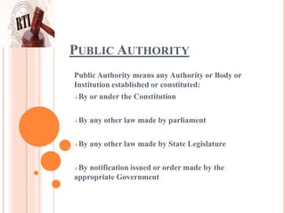 PUBLIC AUTHORITY
Public Authority means any Authority or Body or
Institution established or constituted:
By or under the Constitution
By any other law made by parliament
By any other law made by State Legislature
By notification issued or order made by the
appropriate Government
 