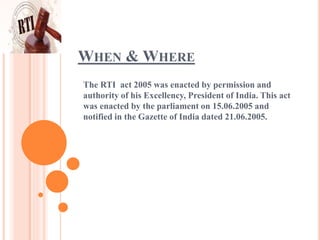 WHEN & WHERE
The RTI act 2005 was enacted by permission and
authority of his Excellency, President of India. This act
was enacted by the parliament on 15.06.2005 and
notified in the Gazette of India dated 21.06.2005.
 