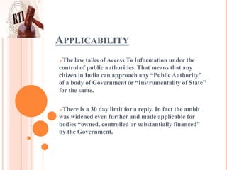 APPLICABILITY
The law talks of Access To Information under the
control of public authorities. That means that any
citizen in India can approach any “Public Authority”
of a body of Government or “Instrumentality of State”
for the same.
There is a 30 day limit for a reply. In fact the ambit
was widened even further and made applicable for
bodies “owned, controlled or substantially financed”
by the Government.
 