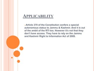 APPLICABILITY
Article 370 of the Constitution confers a special
autonomous status to Jammu & Kashmir. And it is out
of the ambit of the RTI too. However it’s not that they
don’t have access. They have to rely on the Jammu
and Kashmir Right to Information Act of 2009.
 