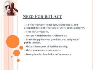 NEED FOR RTI ACT
It helps to promote openness, transparency and
accountability in the working of every public authority.
Reduces Corruption.
Prevent Administrative Arbitrariness.
Bride the gap between providers and recipient of
public services.
Make citizens part of decision making.
Make administrative responsive
Strengthen the foundations of democracy.
 
