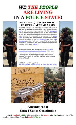 WE THE PEOPLE 
ARE LIVING 
IN A POLICE STATE! 
THE LEGAL/LAWFUL RIGHT 
TO KEEP and BEAR ARMS 
The right to keep and bear arms (often referred to as the right to bear arms or to have arms) is the people's right to have their own arms for their defense . . . In countries with an English common law tradition, a long standing common law right to keep and bear arms has long been recognized, as pre-existing in common law, prior even to the existence of written national constitutions. In the United States, the right to keep and bear arms is also an enumerated right specifically protected by the U.S. Constitution and many state constitutions such that people have a personal right to own arms for individual use, and a right to bear these same arms both for personal protection and for use in a militia. . . . 
The right to keep and bear arms is codified in the Second Amendment to the United States Constitution, which reads: 
A well regulated militia, being necessary to the security of a free state, the right of the people to keep and bear arms, shall not be infringed. 
Cut & Pasted (As Of 10/132/14): 
http://en.wikipedia.org/wiki/Right_to_keep_and_bear_arms 
Amendment II 
United States Constitution 
A well regulated Militia, being necessary to the security of a free State, the right of the people to keep and bear Arms, shall not be infringed.  
