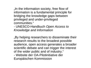 „In the information society, free flow of
information is a fundamental principle for
bridging the knowledge gaps between
privileged and under-privileged
communities.“
- UNESCO-Handbuch Open Access to
Knowledge and Information

„By helping researchers to disseminate their
research results to the broadest possible
audience, open access generates a broader
scientific debate and can trigger the interest
of the wider public and of industry.“
- Website der OA-Pilotinitiative der
Europäischen Kommission
 