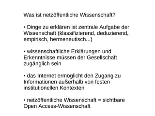 Was ist netzöffentliche Wissenschaft?

●Dinge zu erklären ist zentrale Aufgabe der
Wissenschaft (klassifizierend, deduzierend,
empirisch, hermeneutisch...)

●wissenschaftliche Erklärungen und
Erkenntnisse müssen der Gesellschaft
zugänglich sein

● das Internet ermöglicht den Zugang zu
Informationen außerhalb von festen
institutionellen Kontexten

●netzöffentliche Wissenschaft = sichtbare
Open Access-Wissenschaft
 