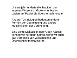 Unsere jahrhundertealte Tradition der
internen Wissenschaftskommunikation
basiert auf Papier als Speichertechnologie.

Andere Technologien bedeuten andere
Formen der Übermittlung und andere
Möglichkeiten der Verbreitung.

Eine echte Diskussion über Open Access
können wir nur dann führen, wenn wir auch
das Verhältnis von Wissenschaft und
Öffentlichkeit thematisieren.
 