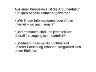 Aus einer Perspektive ist die Argumentation
für Open Access einfacher geworden...

● „Wir finden Informationen jeder Art im
Internet – wo auch sonst?“

●„Informationen sind uns jederzeit und
überall frei zugänglich – natürlich!“

●„Dadurch, dass wir die Sichtbarkeit
unserer Forschung erhöhen, vergrößert sich
unser Einfluss.“
 