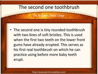 The St James Dental Group
http://www.dentistcudahyca.com
The second one toothbrush
• The second one is tiny rounded toothbrush
with two lines of soft bristles. This is used
when the first two teeth on the lower front
gums have already erupted. This serves as
his first real toothbrush on which he can
practice using before more baby teeth
erupt.
 