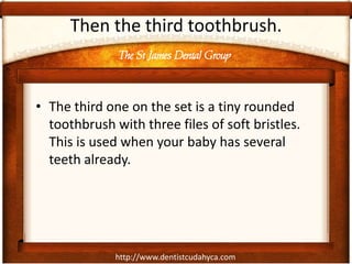 The St James Dental Group
http://www.dentistcudahyca.com
Then the third toothbrush.
• The third one on the set is a tiny rounded
toothbrush with three files of soft bristles.
This is used when your baby has several
teeth already.
 