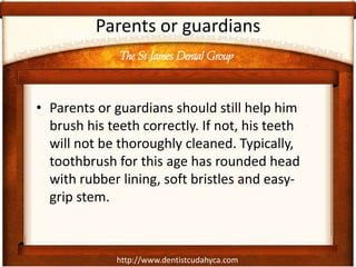 The St James Dental Group
http://www.dentistcudahyca.com
Parents or guardians
• Parents or guardians should still help him
brush his teeth correctly. If not, his teeth
will not be thoroughly cleaned. Typically,
toothbrush for this age has rounded head
with rubber lining, soft bristles and easy-
grip stem.
 